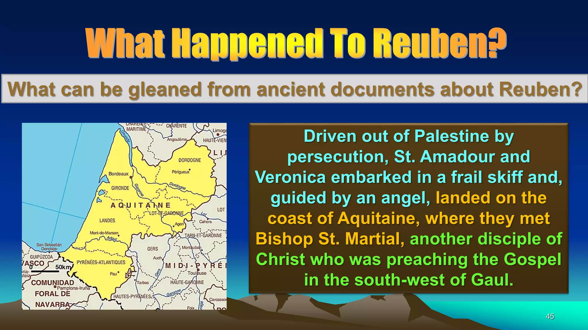 45
What can be gleaned from ancient documents about Reuben?
Driven out of Palestine by
persecution, St. Amadour and
Veronica embarked in a frail skiff and,
guided by an angel, landed on the
coast of Aquitaine, where they met
Bishop St. Martial, another disciple of
Christ who was preaching the Gospel
in the south-west of Gaul.
 