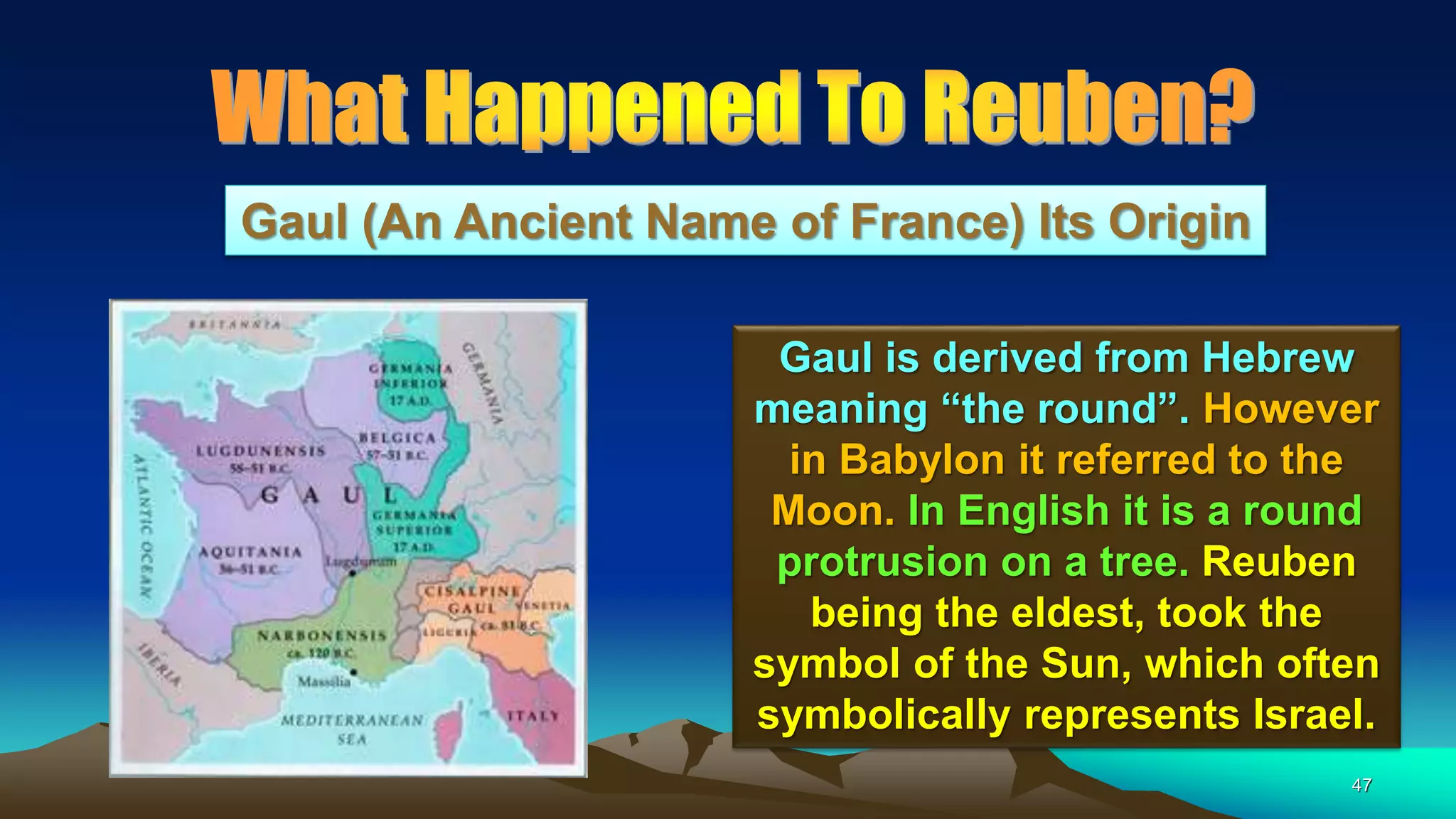 47
Gaul (An Ancient Name of France) Its Origin
Gaul is derived from Hebrew
meaning “the round”. However
in Babylon it referred to the
Moon. In English it is a round
protrusion on a tree. Reuben
being the eldest, took the
symbol of the Sun, which often
symbolically represents Israel.
 