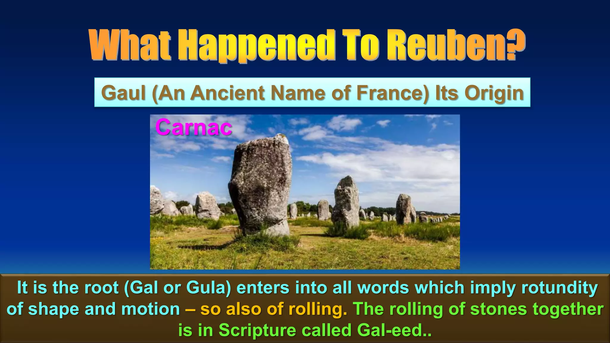 48
Gaul (An Ancient Name of France) Its Origin
It is the root (Gal or Gula) enters into all words which imply rotundity
of shape and motion – so also of rolling. The rolling of stones together
is in Scripture called Gal-eed..
Carnac
 