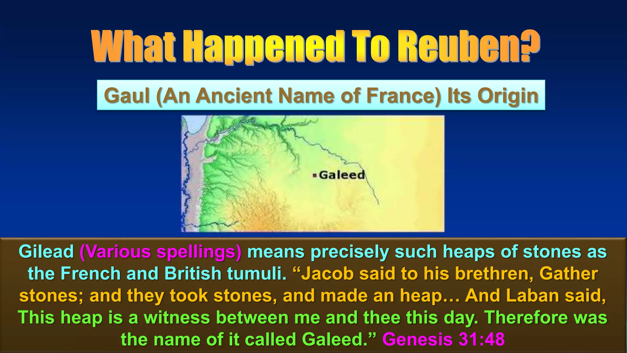49
Gaul (An Ancient Name of France) Its Origin
Gilead (Various spellings) means precisely such heaps of stones as
the French and British tumuli. “Jacob said to his brethren, Gather
stones; and they took stones, and made an heap… And Laban said,
This heap is a witness between me and thee this day. Therefore was
the name of it called Galeed.” Genesis 31:48
 
