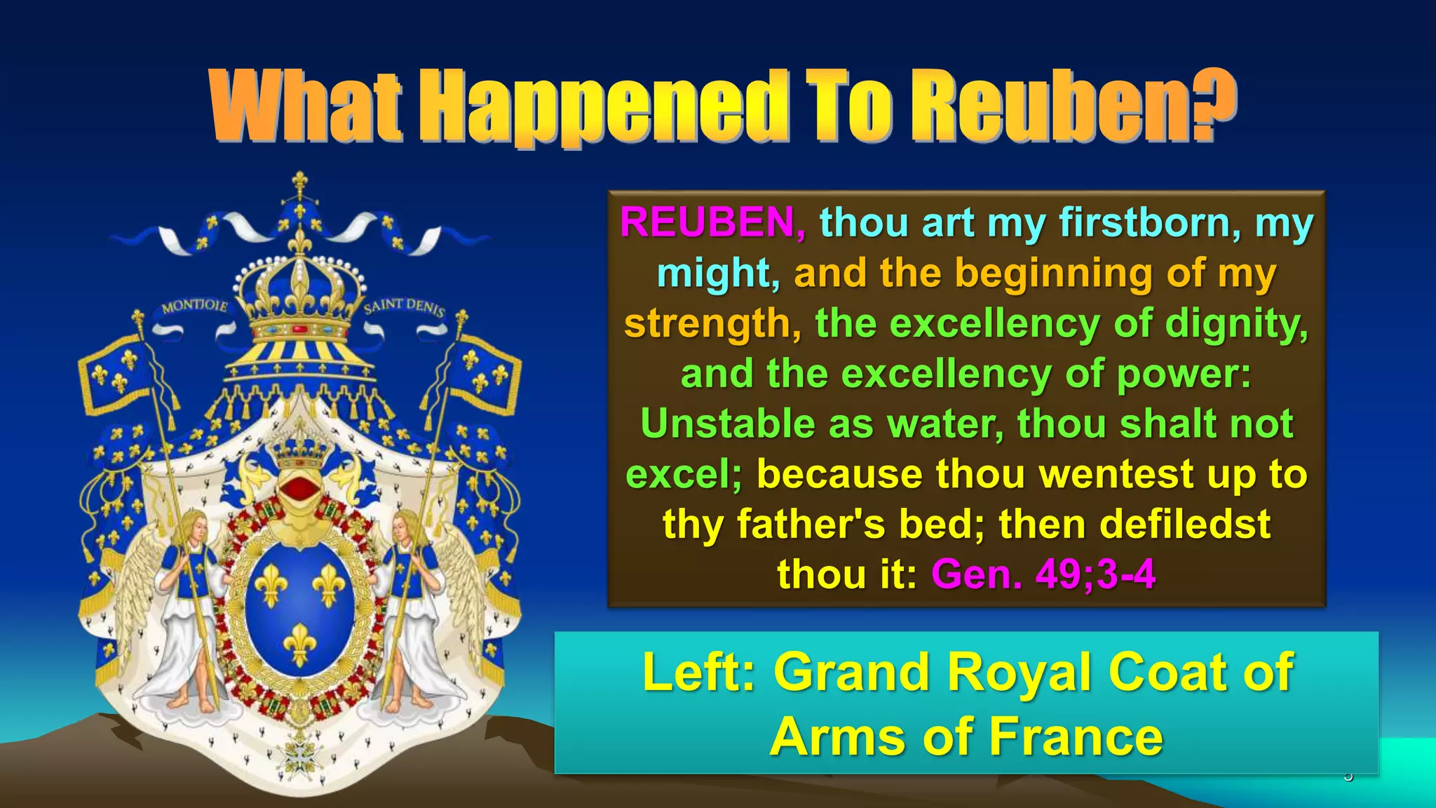 5
REUBEN, thou art my firstborn, my
might, and the beginning of my
strength, the excellency of dignity,
and the excellency of power:
Unstable as water, thou shalt not
excel; because thou wentest up to
thy father's bed; then defiledst
thou it: Gen. 49;3-4
Left: Grand Royal Coat of
Arms of France
 