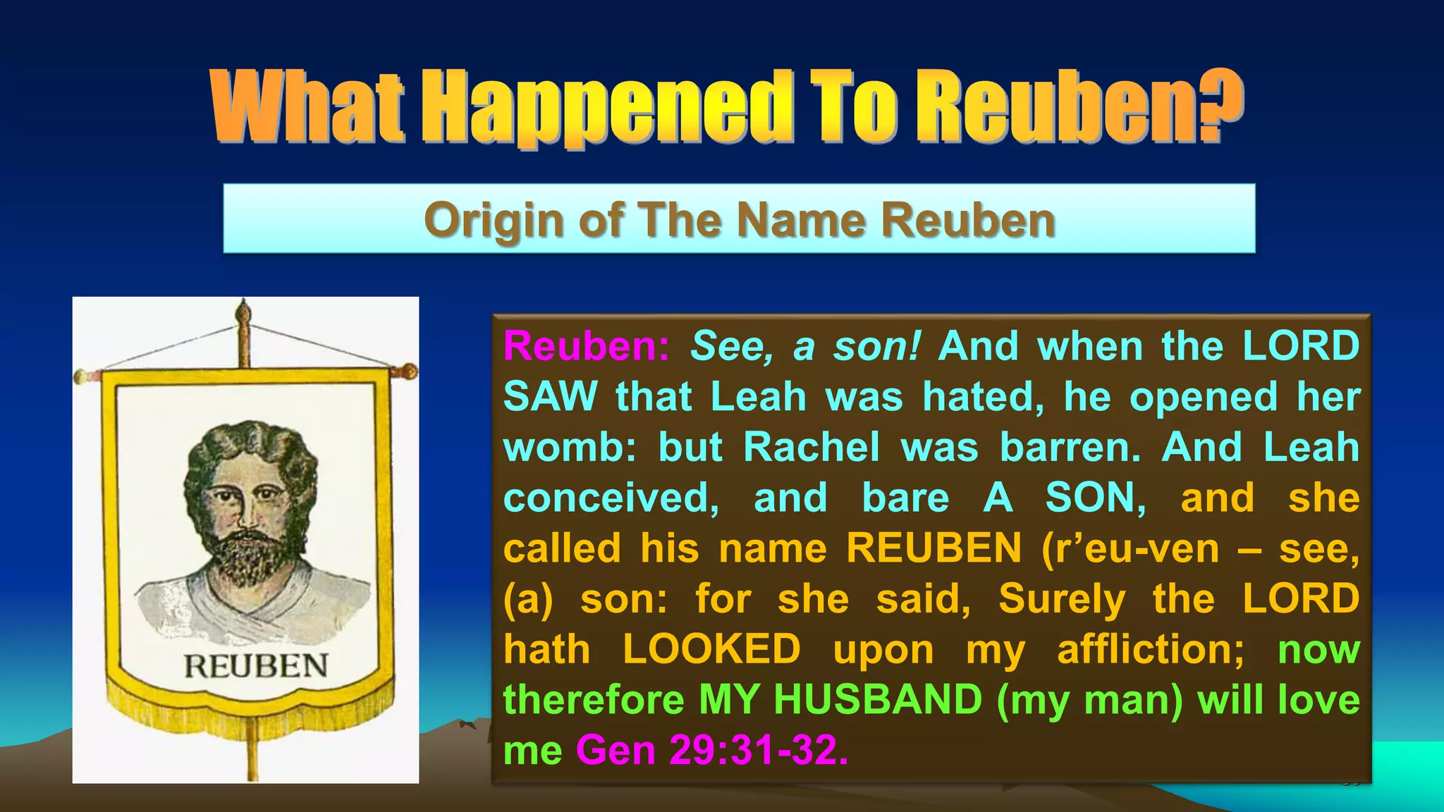 50
Origin of The Name Reuben
Reuben: See, a son! And when the LORD
SAW that Leah was hated, he opened her
womb: but Rachel was barren. And Leah
conceived, and bare A SON, and she
called his name REUBEN (r’eu-ven – see,
(a) son: for she said, Surely the LORD
hath LOOKED upon my affliction; now
therefore MY HUSBAND (my man) will love
me Gen 29:31-32.
 