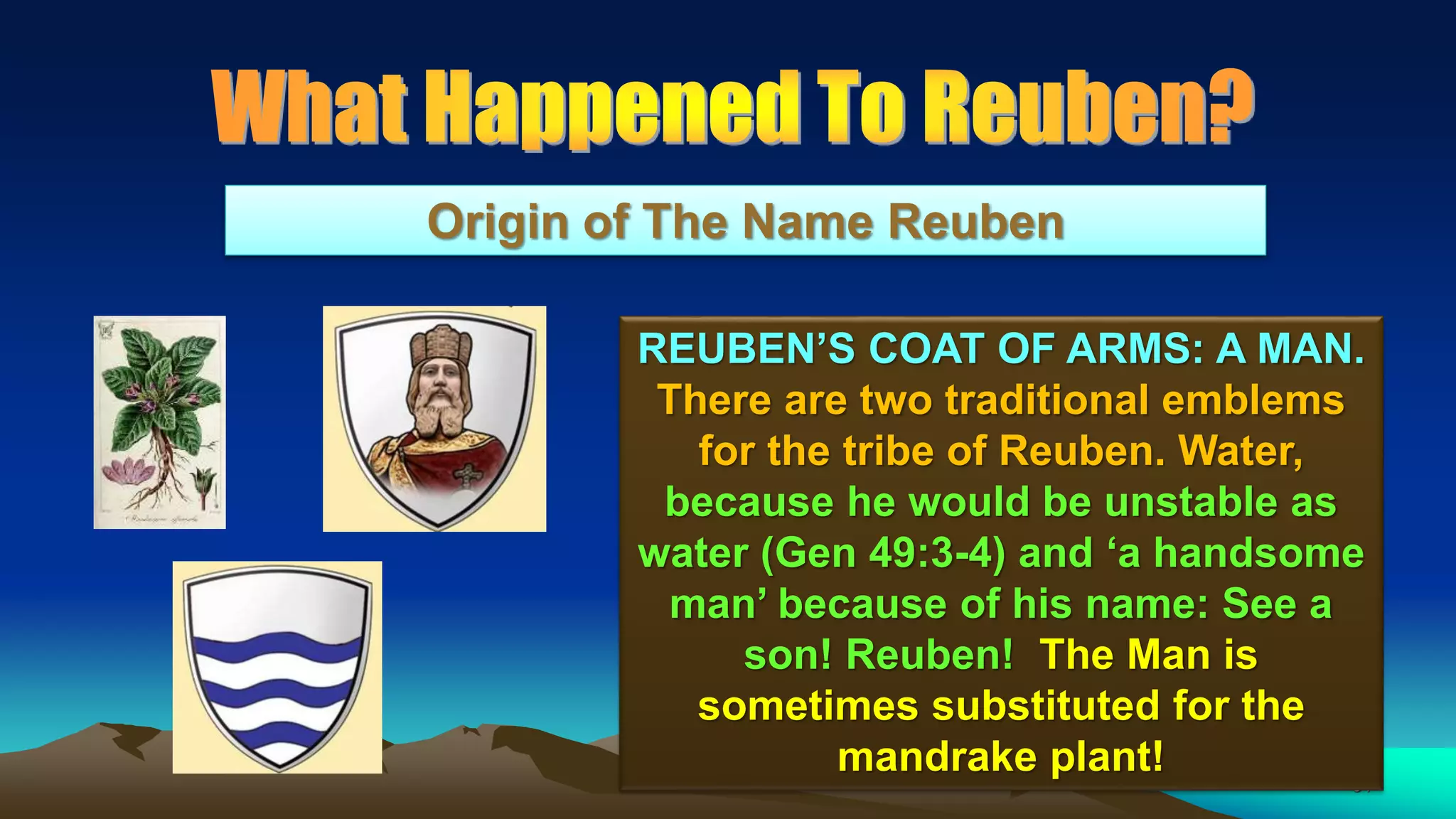 51
Origin of The Name Reuben
REUBEN’S COAT OF ARMS: A MAN.
There are two traditional emblems
for the tribe of Reuben. Water,
because he would be unstable as
water (Gen 49:3-4) and ‘a handsome
man’ because of his name: See a
son! Reuben! The Man is
sometimes substituted for the
mandrake plant!
 