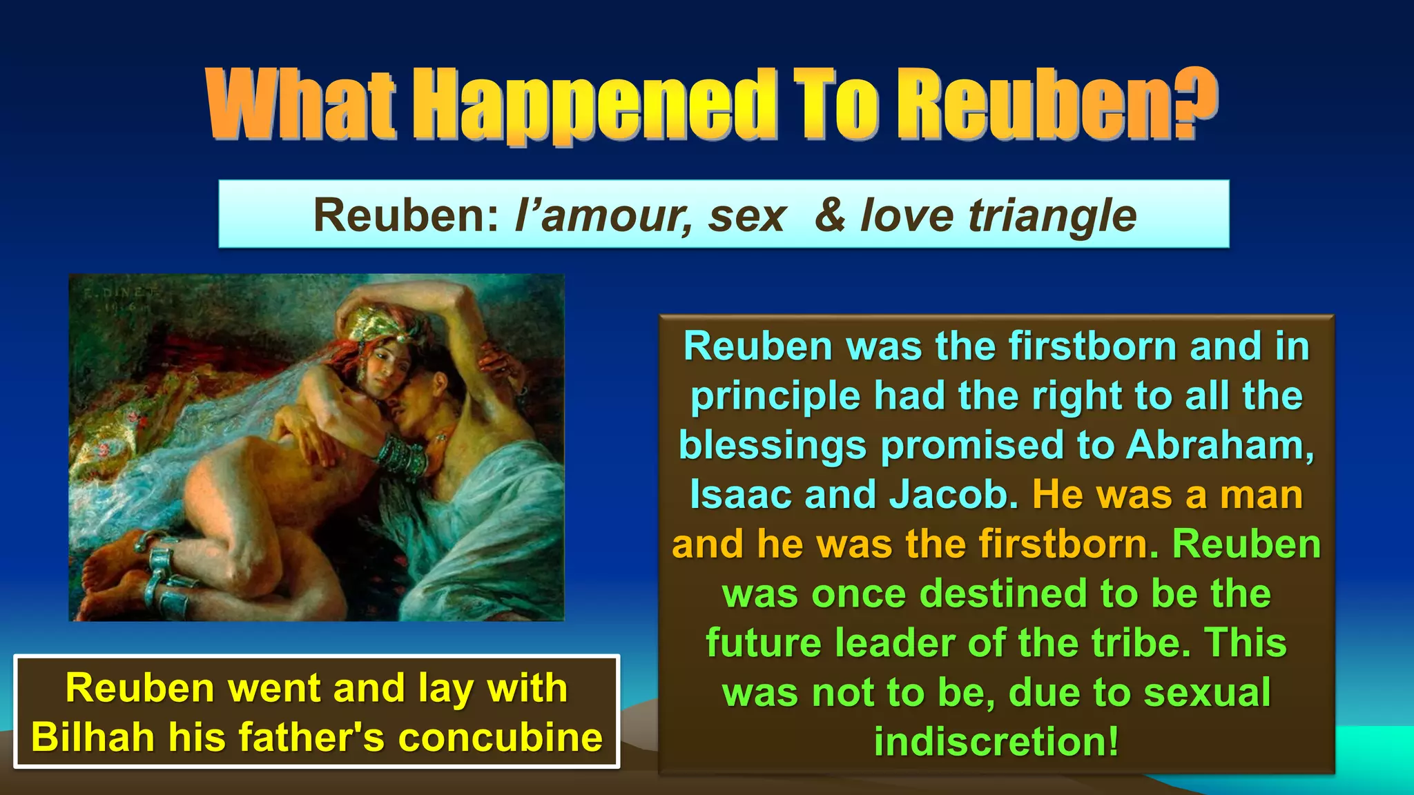 53
Reuben: l’amour, sex & love triangle
Reuben was the firstborn and in
principle had the right to all the
blessings promised to Abraham,
Isaac and Jacob. He was a man
and he was the firstborn. Reuben
was once destined to be the
future leader of the tribe. This
was not to be, due to sexual
indiscretion!
Reuben went and lay with
Bilhah his father's concubine
 