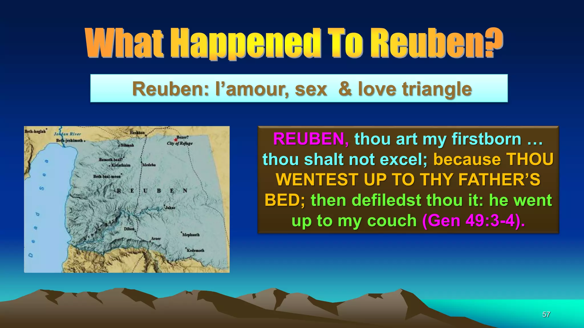57
Reuben: l’amour, sex & love triangle
REUBEN, thou art my firstborn …
thou shalt not excel; because THOU
WENTEST UP TO THY FATHER’S
BED; then defiledst thou it: he went
up to my couch (Gen 49:3-4).
 