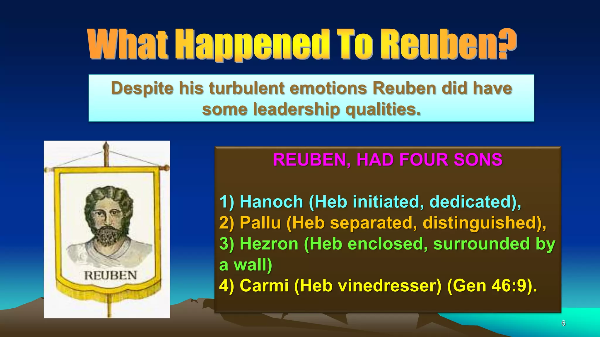 6
REUBEN, HAD FOUR SONS
1) Hanoch (Heb initiated, dedicated),
2) Pallu (Heb separated, distinguished),
3) Hezron (Heb enclosed, surrounded by
a wall)
4) Carmi (Heb vinedresser) (Gen 46:9).
Despite his turbulent emotions Reuben did have
some leadership qualities.
 