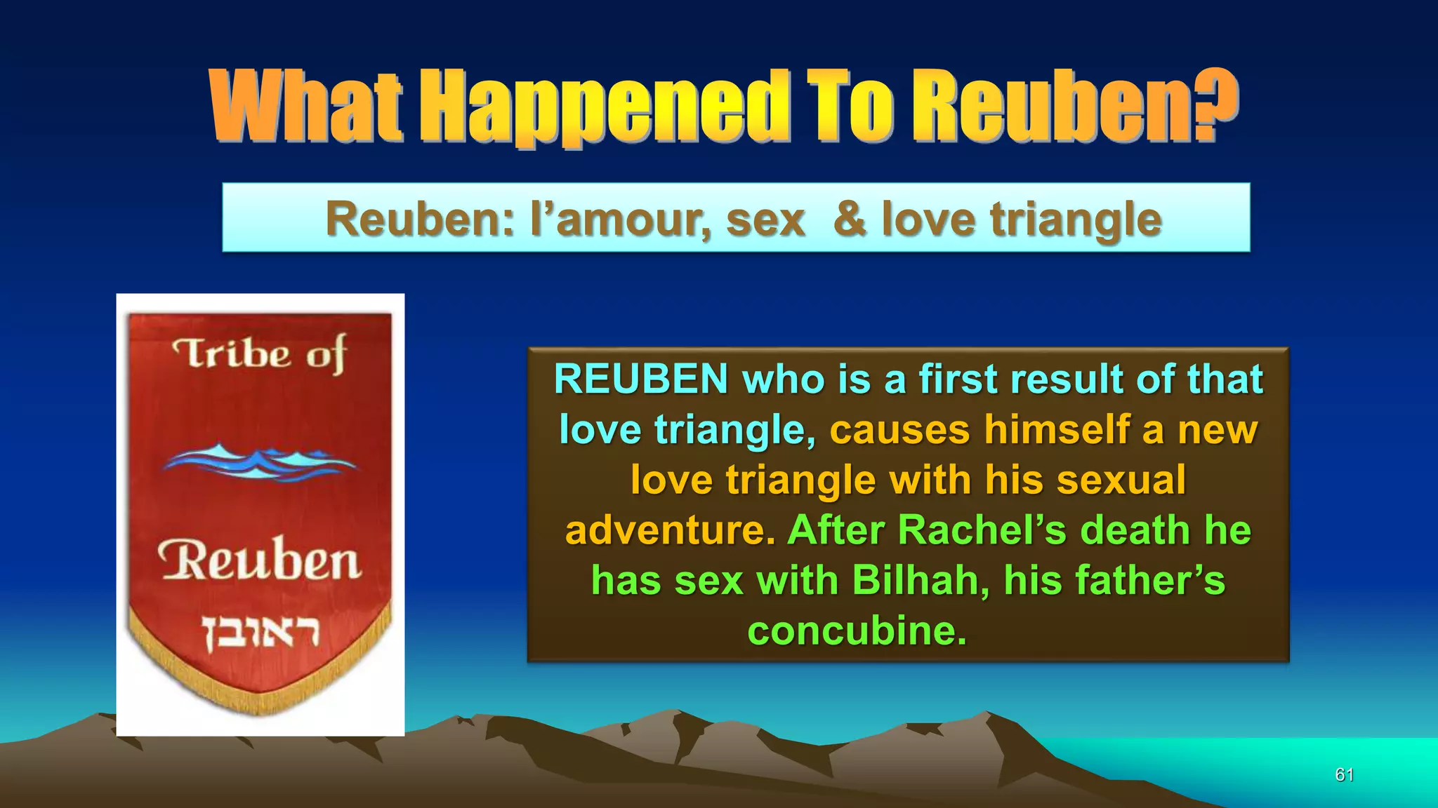61
Reuben: l’amour, sex & love triangle
REUBEN who is a first result of that
love triangle, causes himself a new
love triangle with his sexual
adventure. After Rachel’s death he
has sex with Bilhah, his father’s
concubine.
 
