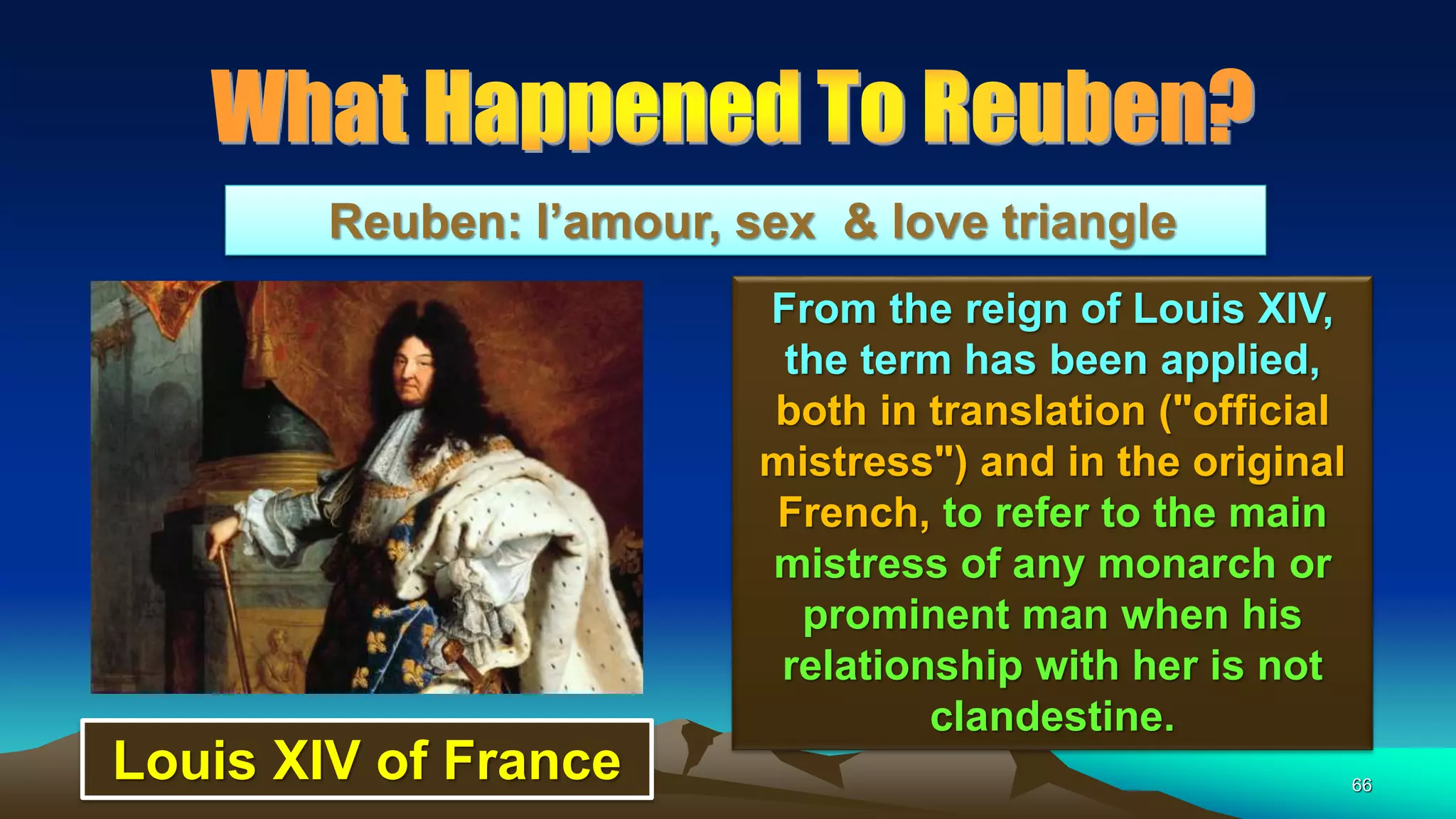 66
Reuben: l’amour, sex & love triangle
From the reign of Louis XIV,
the term has been applied,
both in translation ("official
mistress") and in the original
French, to refer to the main
mistress of any monarch or
prominent man when his
relationship with her is not
clandestine.
Louis XIV of France
 