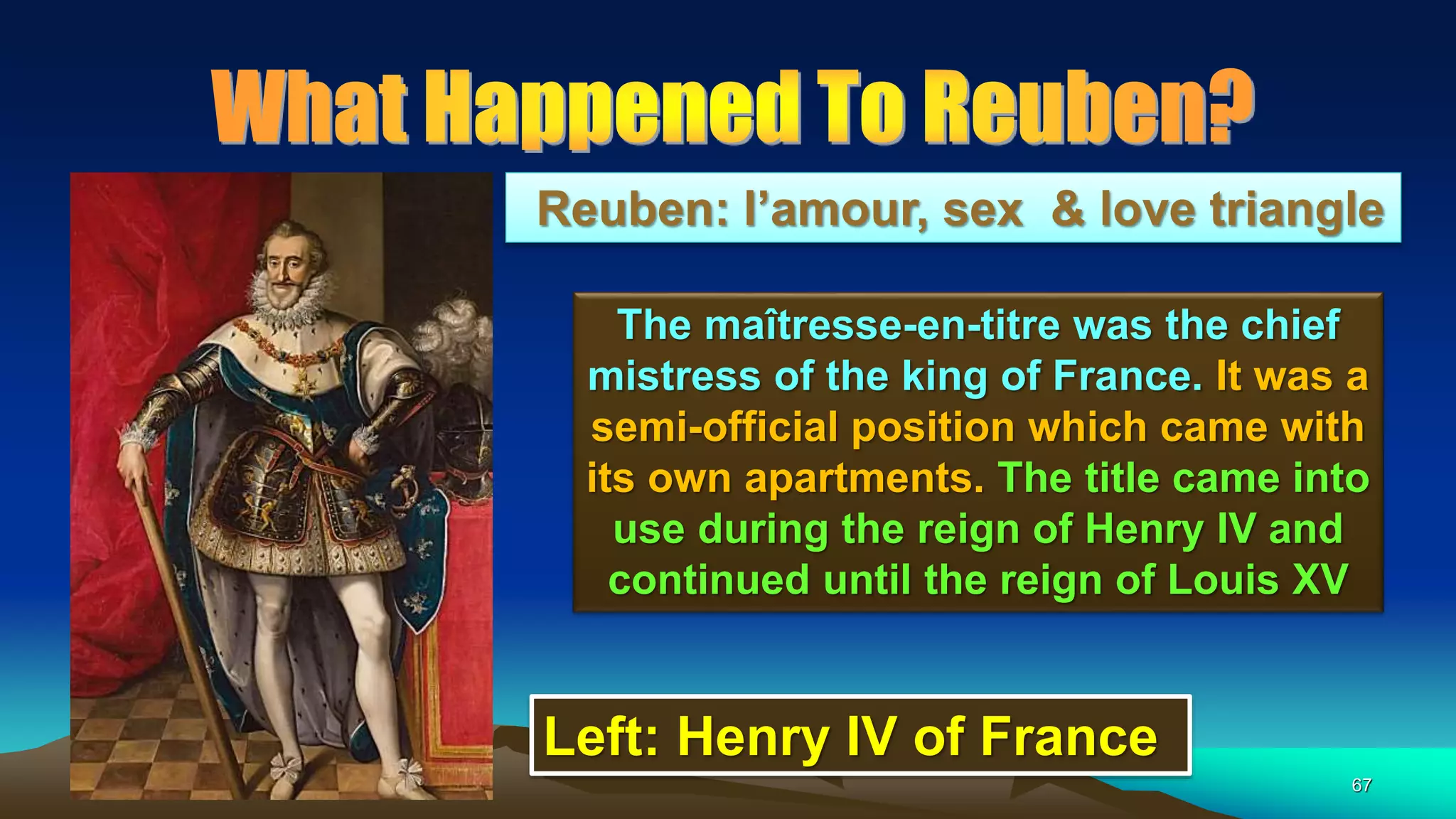 67
Reuben: l’amour, sex & love triangle
The maîtresse-en-titre was the chief
mistress of the king of France. It was a
semi-official position which came with
its own apartments. The title came into
use during the reign of Henry IV and
continued until the reign of Louis XV
Left: Henry IV of France
 