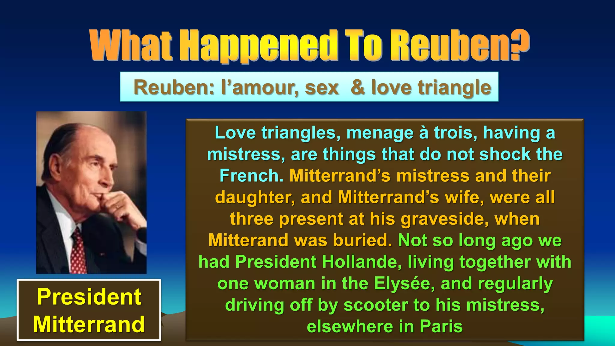 68
Reuben: l’amour, sex & love triangle
Love triangles, menage à trois, having a
mistress, are things that do not shock the
French. Mitterrand’s mistress and their
daughter, and Mitterrand’s wife, were all
three present at his graveside, when
Mitterand was buried. Not so long ago we
had President Hollande, living together with
one woman in the Elysée, and regularly
driving off by scooter to his mistress,
elsewhere in Paris
President
Mitterrand
 