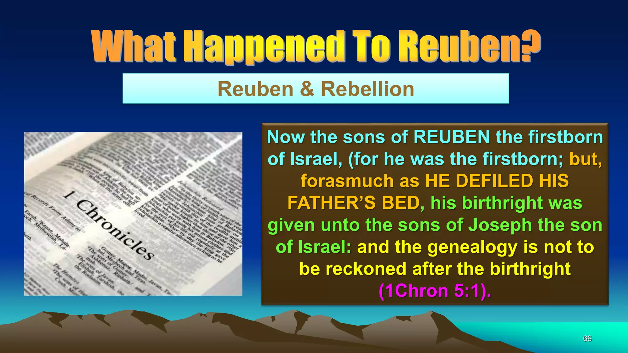 69
Reuben & Rebellion
Now the sons of REUBEN the firstborn
of Israel, (for he was the firstborn; but,
forasmuch as HE DEFILED HIS
FATHER’S BED, his birthright was
given unto the sons of Joseph the son
of Israel: and the genealogy is not to
be reckoned after the birthright
(1Chron 5:1).
 