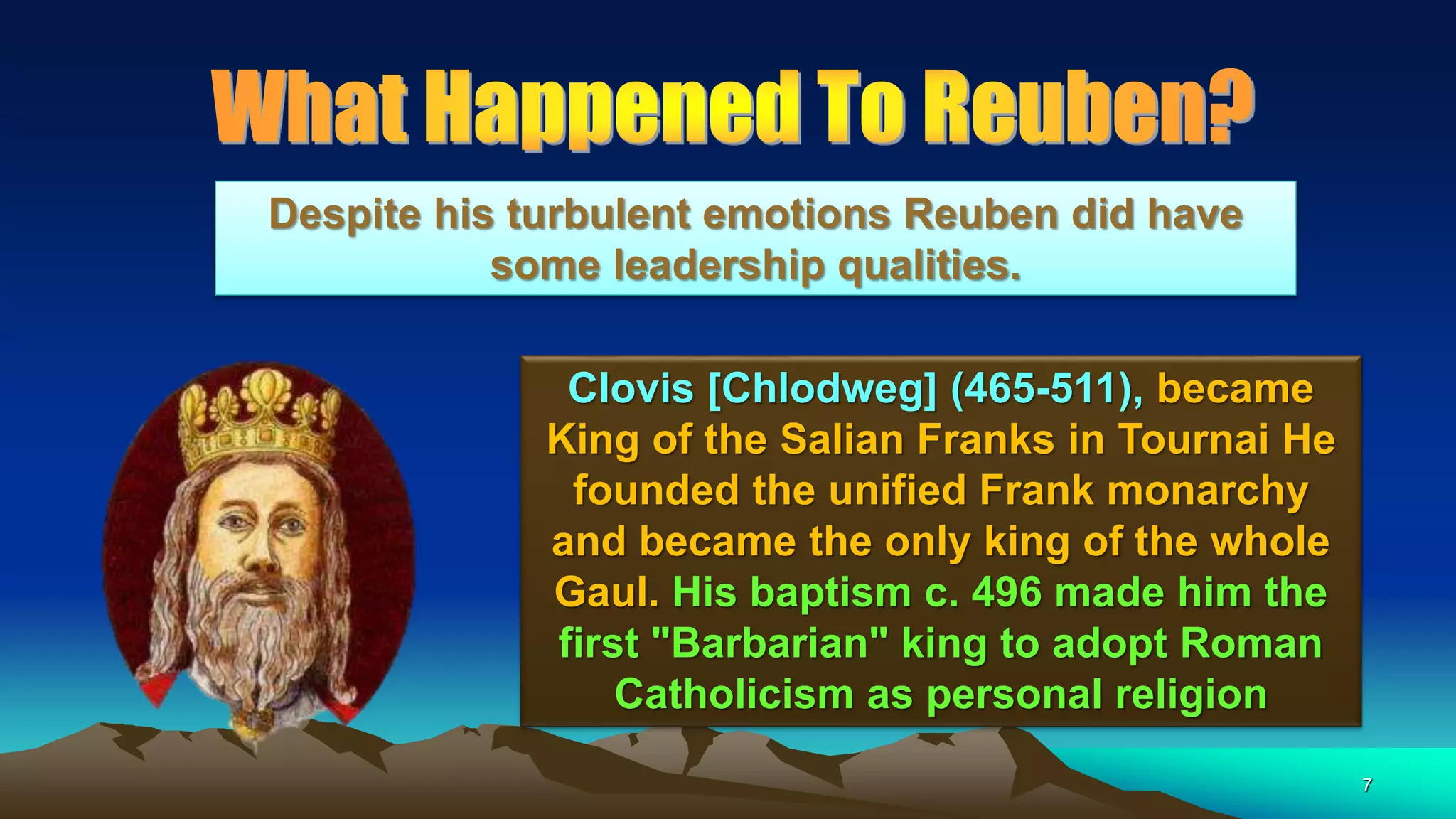 7
Clovis [Chlodweg] (465-511), became
King of the Salian Franks in Tournai He
founded the unified Frank monarchy
and became the only king of the whole
Gaul. His baptism c. 496 made him the
first "Barbarian" king to adopt Roman
Catholicism as personal religion
Despite his turbulent emotions Reuben did have
some leadership qualities.
 