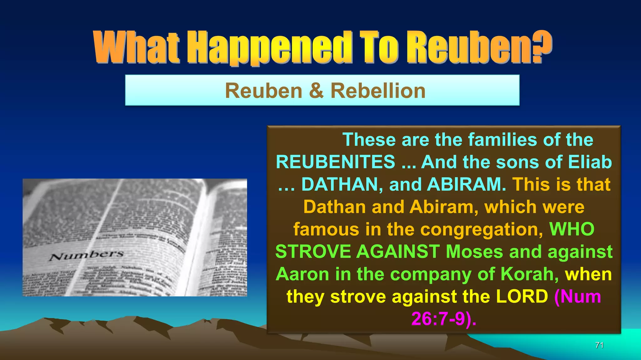 71
Reuben & Rebellion
These are the families of the
REUBENITES ... And the sons of Eliab
… DATHAN, and ABIRAM. This is that
Dathan and Abiram, which were
famous in the congregation, WHO
STROVE AGAINST Moses and against
Aaron in the company of Korah, when
they strove against the LORD (Num
26:7-9).
 