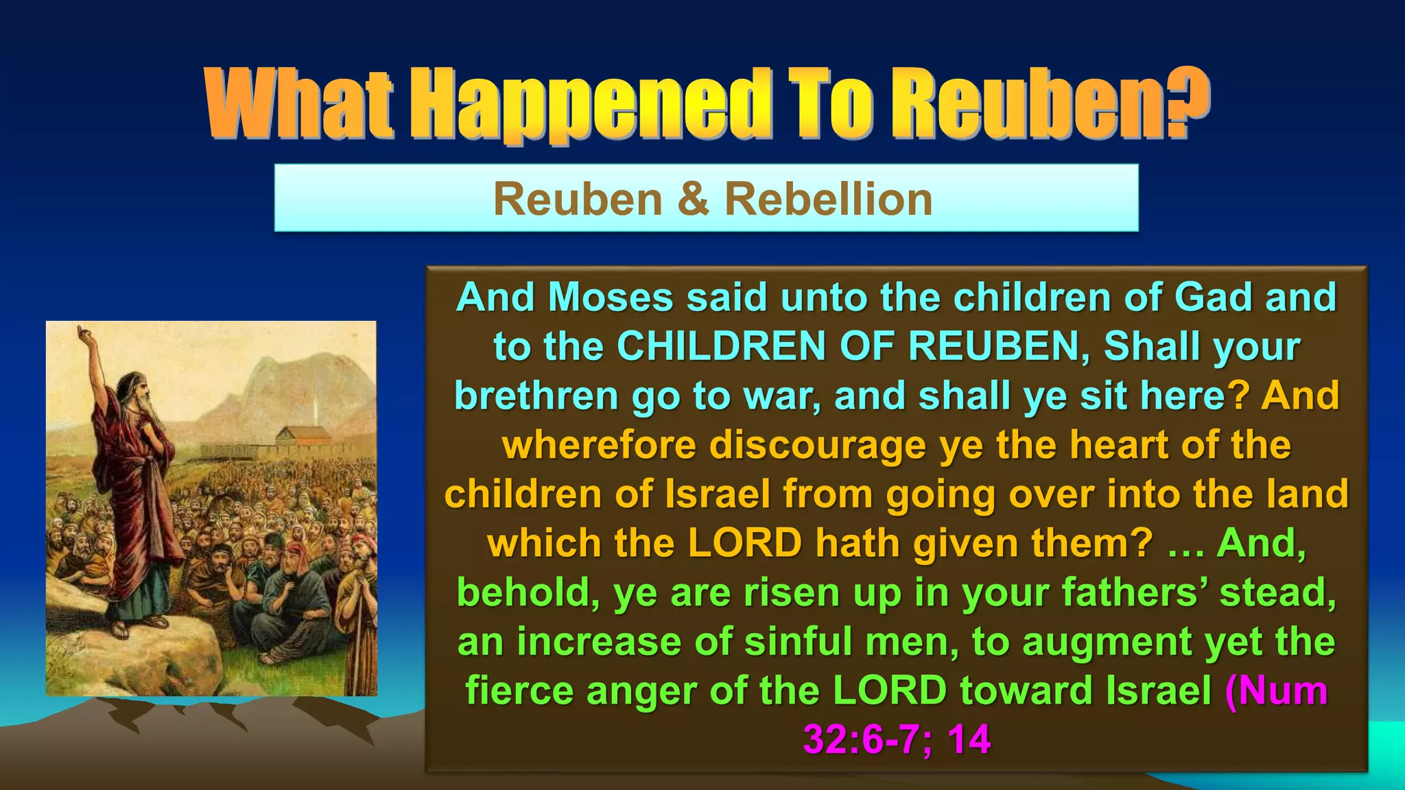 72
Reuben & Rebellion
And Moses said unto the children of Gad and
to the CHILDREN OF REUBEN, Shall your
brethren go to war, and shall ye sit here? And
wherefore discourage ye the heart of the
children of Israel from going over into the land
which the LORD hath given them? … And,
behold, ye are risen up in your fathers’ stead,
an increase of sinful men, to augment yet the
fierce anger of the LORD toward Israel (Num
32:6-7; 14
 
