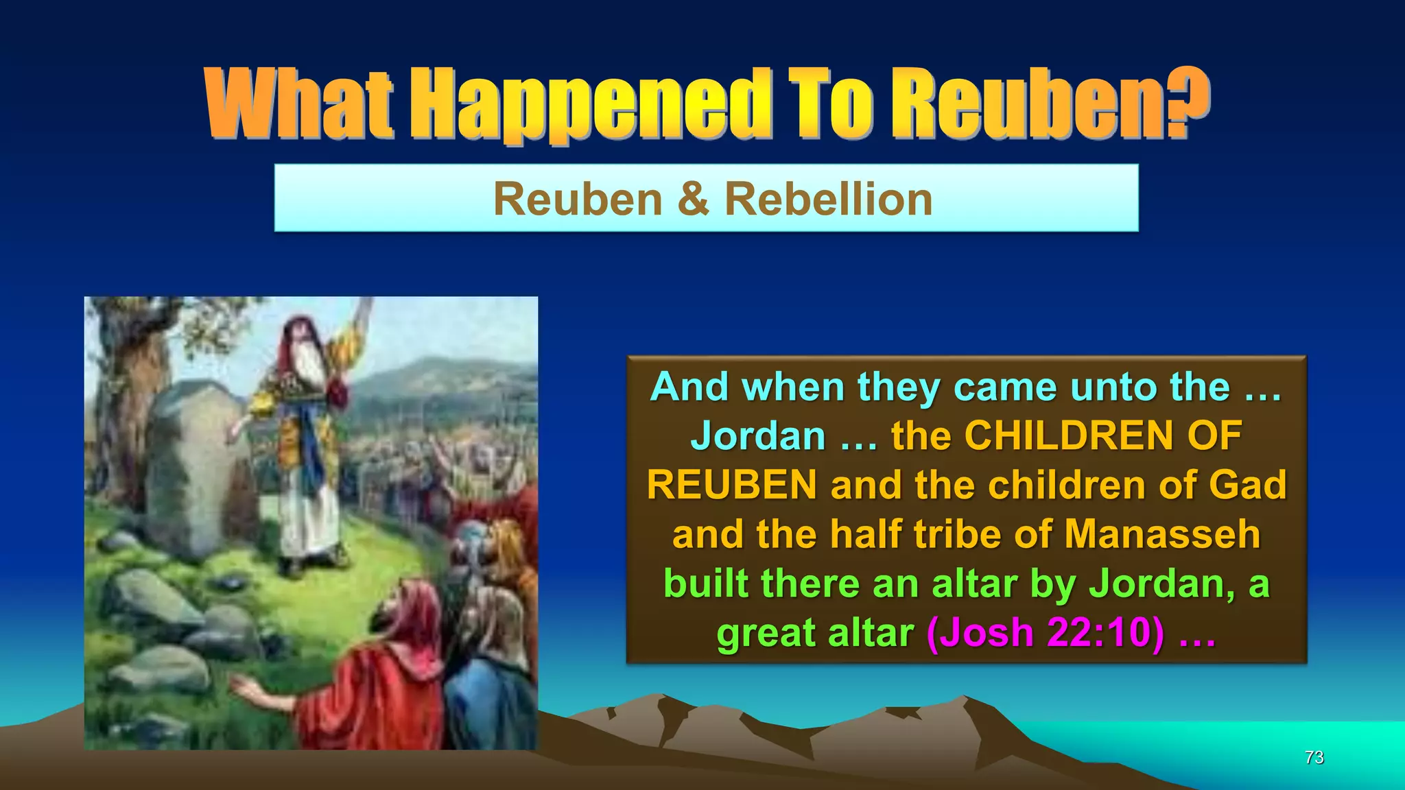 73
Reuben & Rebellion
And when they came unto the …
Jordan … the CHILDREN OF
REUBEN and the children of Gad
and the half tribe of Manasseh
built there an altar by Jordan, a
great altar (Josh 22:10) …
 