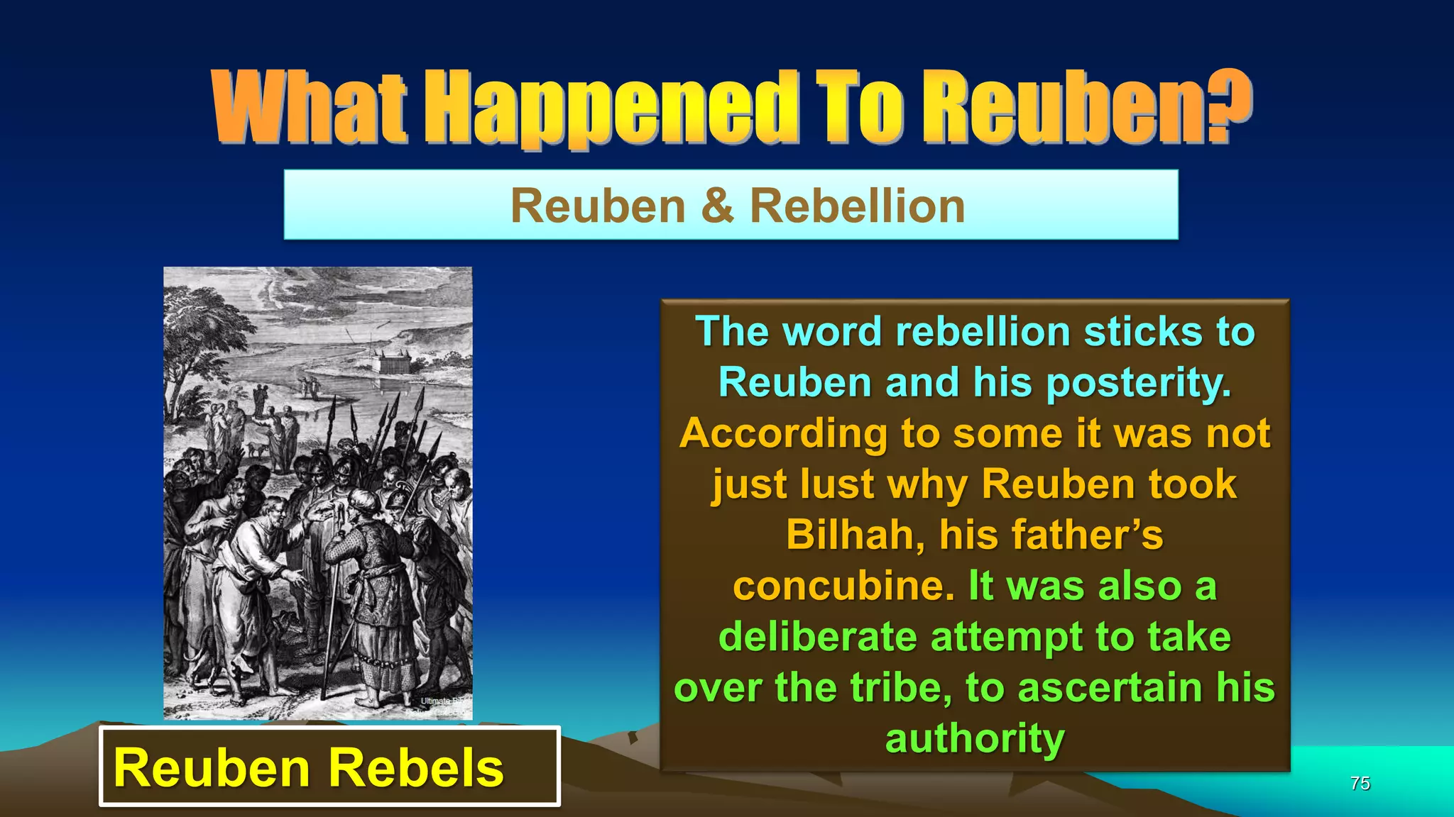 75
Reuben & Rebellion
The word rebellion sticks to
Reuben and his posterity.
According to some it was not
just lust why Reuben took
Bilhah, his father’s
concubine. It was also a
deliberate attempt to take
over the tribe, to ascertain his
authority
Reuben Rebels
 