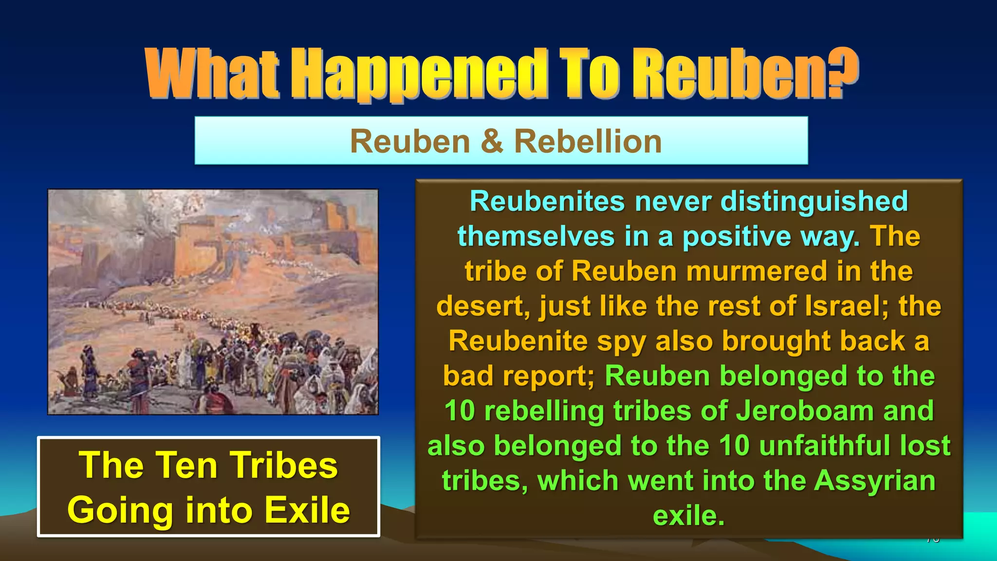 76
Reuben & Rebellion
Reubenites never distinguished
themselves in a positive way. The
tribe of Reuben murmered in the
desert, just like the rest of Israel; the
Reubenite spy also brought back a
bad report; Reuben belonged to the
10 rebelling tribes of Jeroboam and
also belonged to the 10 unfaithful lost
tribes, which went into the Assyrian
exile.
The Ten Tribes
Going into Exile
 