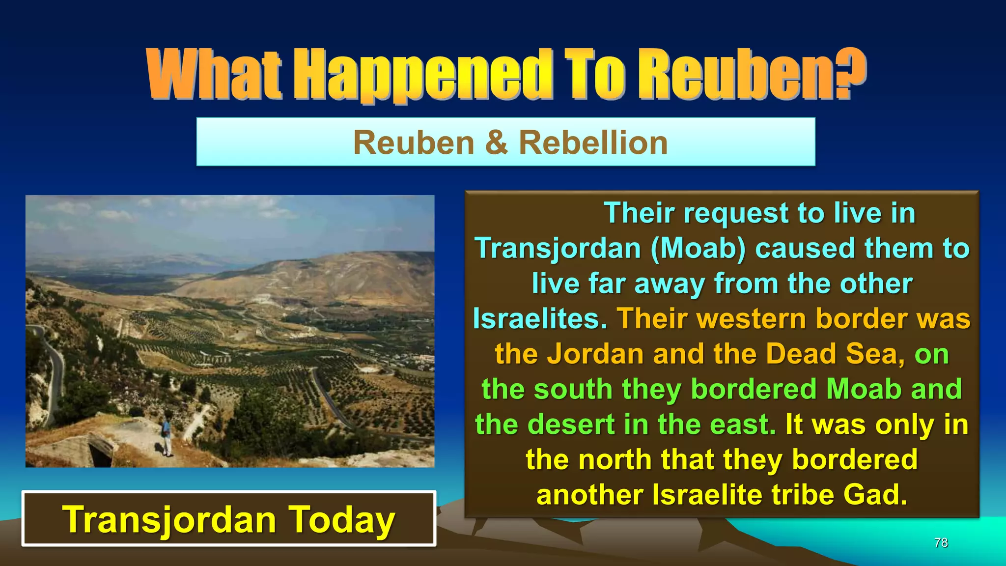 78
Reuben & Rebellion
Their request to live in
Transjordan (Moab) caused them to
live far away from the other
Israelites. Their western border was
the Jordan and the Dead Sea, on
the south they bordered Moab and
the desert in the east. It was only in
the north that they bordered
another Israelite tribe Gad.
Transjordan Today
 