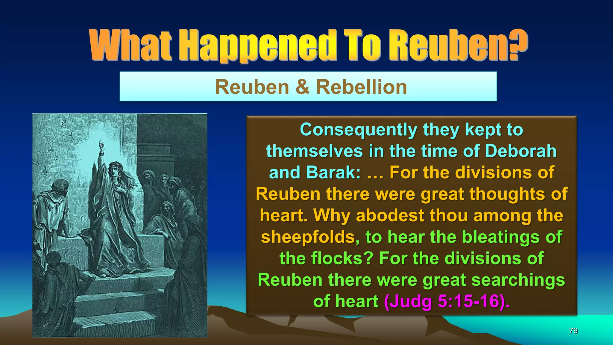 79
Reuben & Rebellion
Consequently they kept to
themselves in the time of Deborah
and Barak: … For the divisions of
Reuben there were great thoughts of
heart. Why abodest thou among the
sheepfolds, to hear the bleatings of
the flocks? For the divisions of
Reuben there were great searchings
of heart (Judg 5:15-16).
 