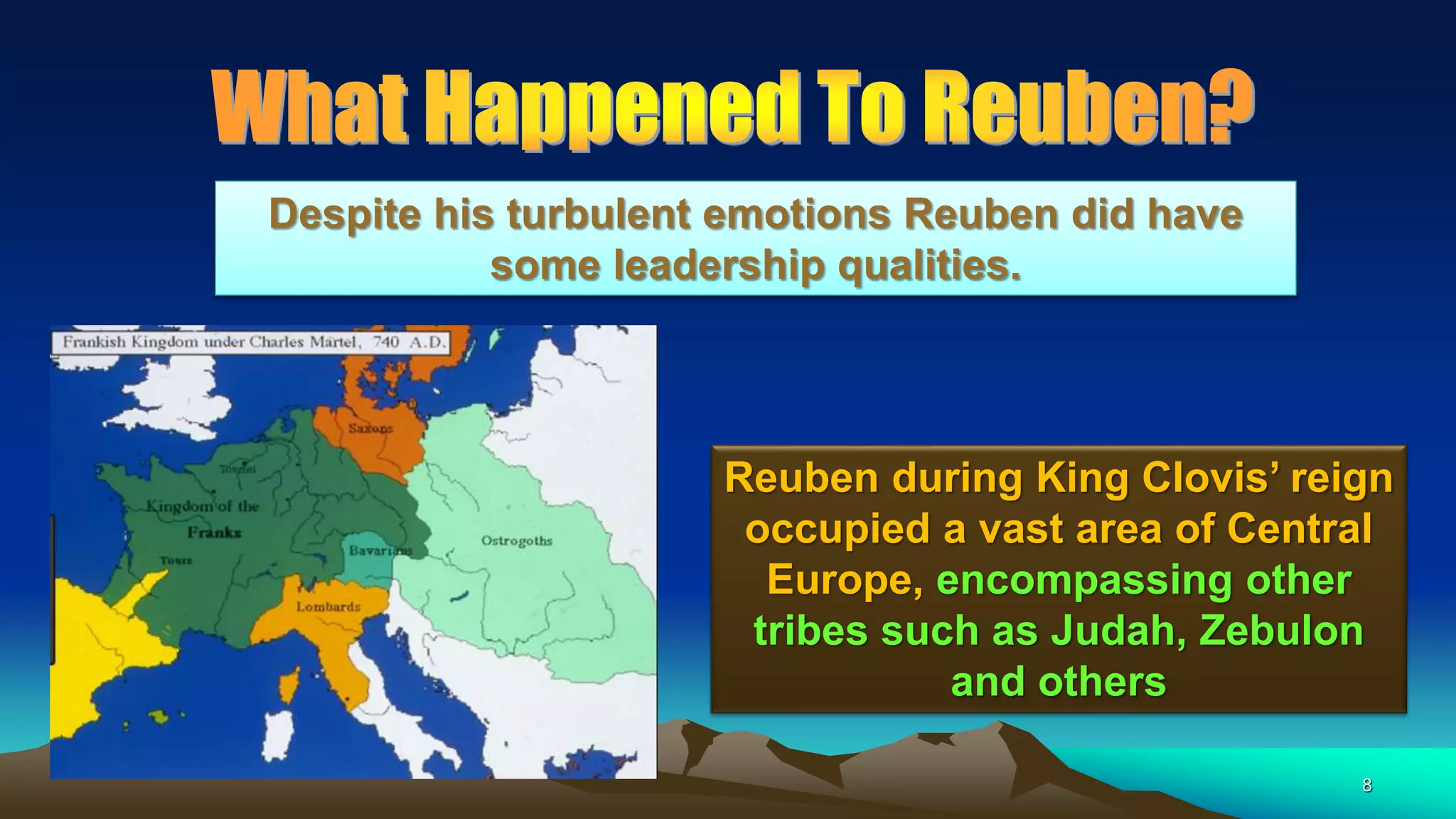 8
Reuben during King Clovis’ reign
occupied a vast area of Central
Europe, encompassing other
tribes such as Judah, Zebulon
and others
Despite his turbulent emotions Reuben did have
some leadership qualities.
 