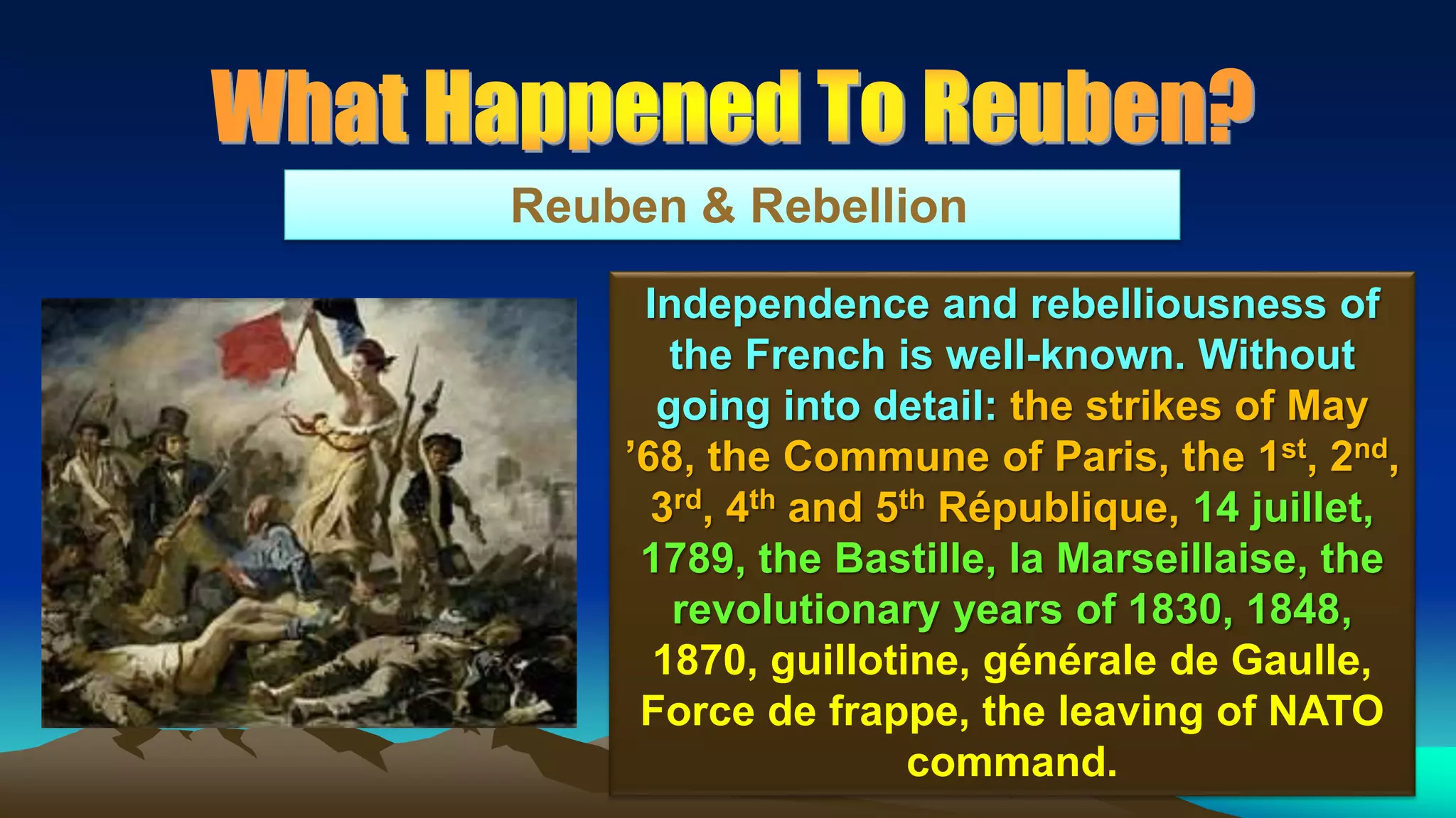 81
Reuben & Rebellion
Independence and rebelliousness of
the French is well-known. Without
going into detail: the strikes of May
’68, the Commune of Paris, the 1st, 2nd,
3rd, 4th and 5th République, 14 juillet,
1789, the Bastille, la Marseillaise, the
revolutionary years of 1830, 1848,
1870, guillotine, générale de Gaulle,
Force de frappe, the leaving of NATO
command.
 