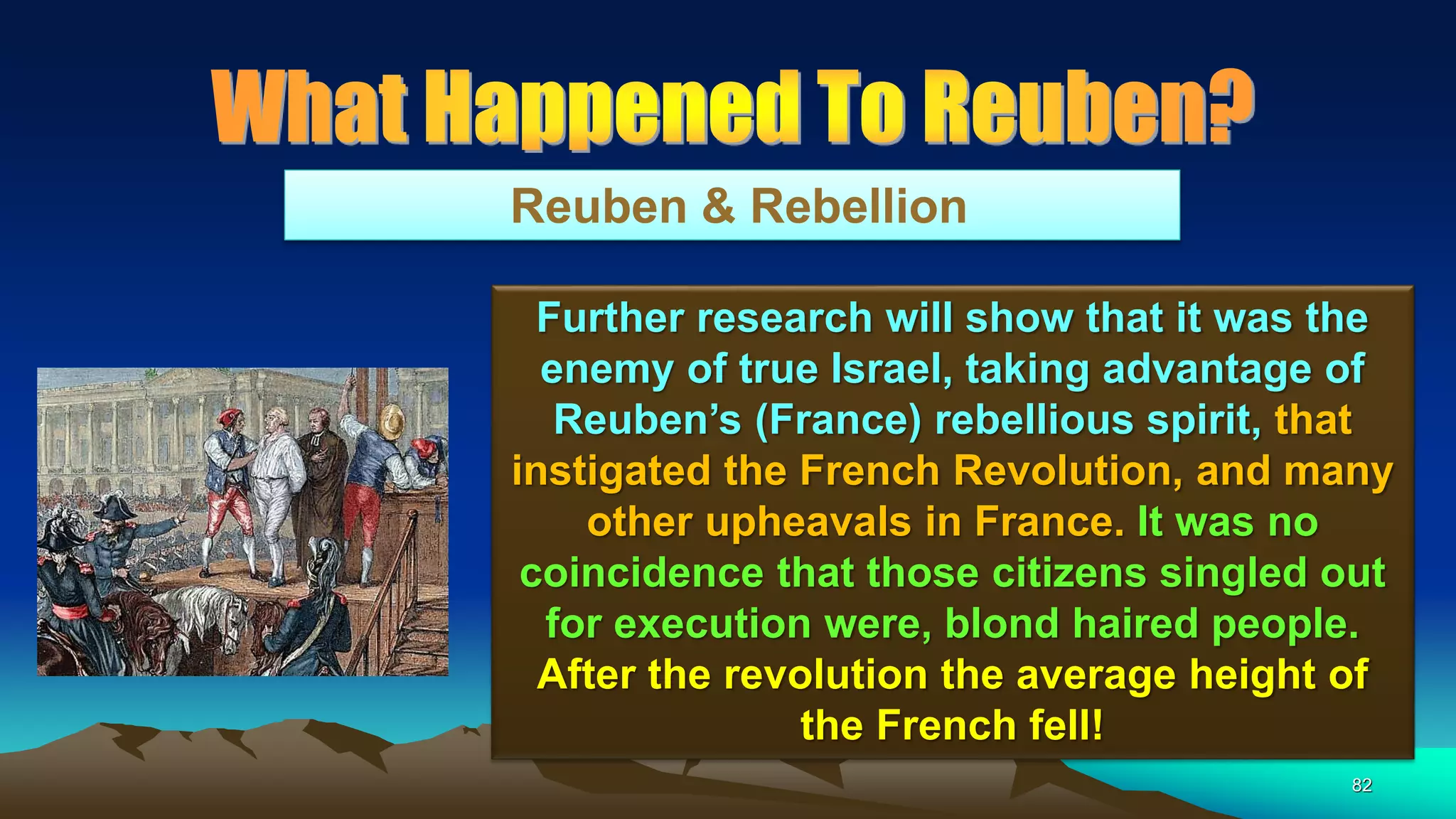 82
Reuben & Rebellion
Further research will show that it was the
enemy of true Israel, taking advantage of
Reuben’s (France) rebellious spirit, that
instigated the French Revolution, and many
other upheavals in France. It was no
coincidence that those citizens singled out
for execution were, blond haired people.
After the revolution the average height of
the French fell!
 