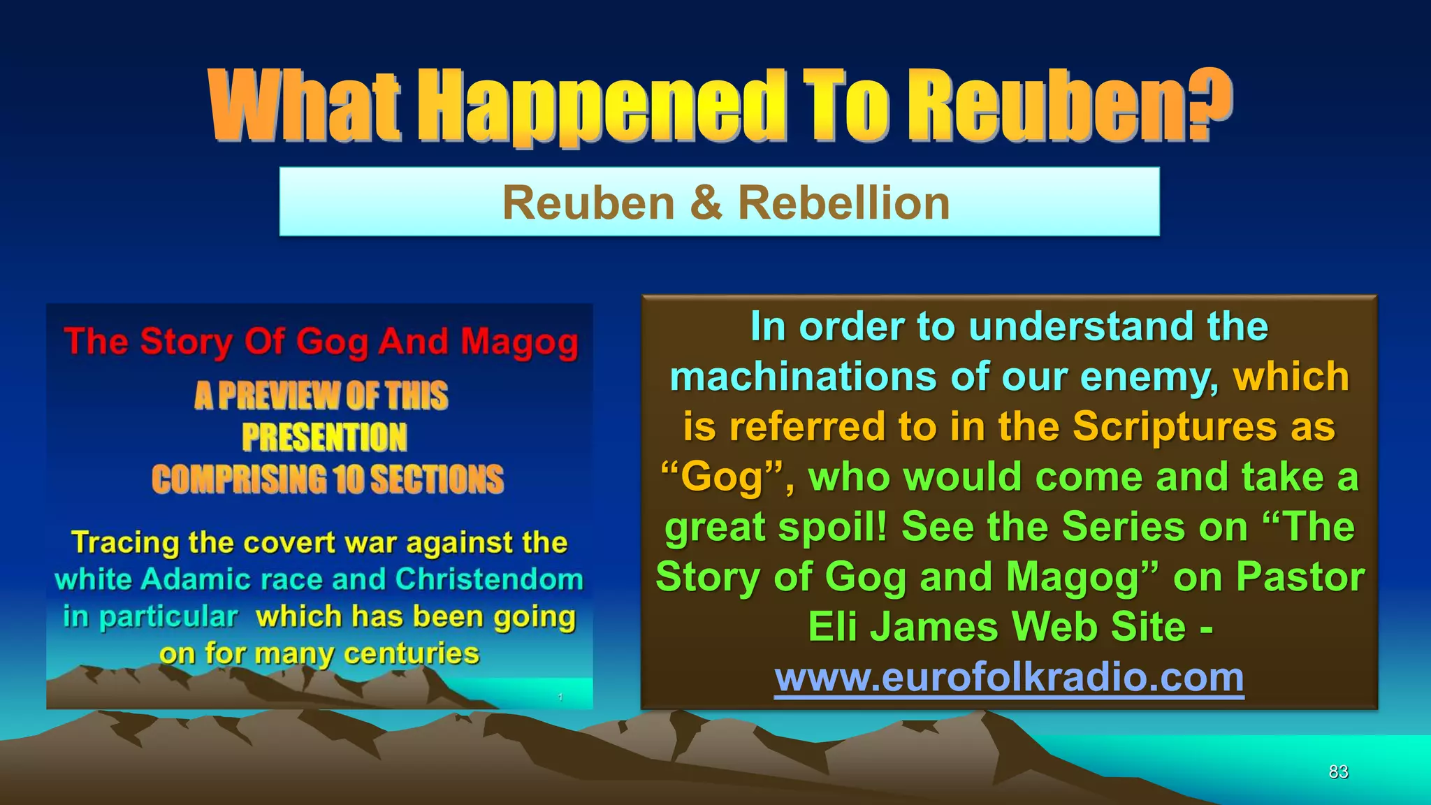 83
Reuben & Rebellion
In order to understand the
machinations of our enemy, which
is referred to in the Scriptures as
“Gog”, who would come and take a
great spoil! See the Series on “The
Story of Gog and Magog” on Pastor
Eli James Web Site -
www.eurofolkradio.com
 