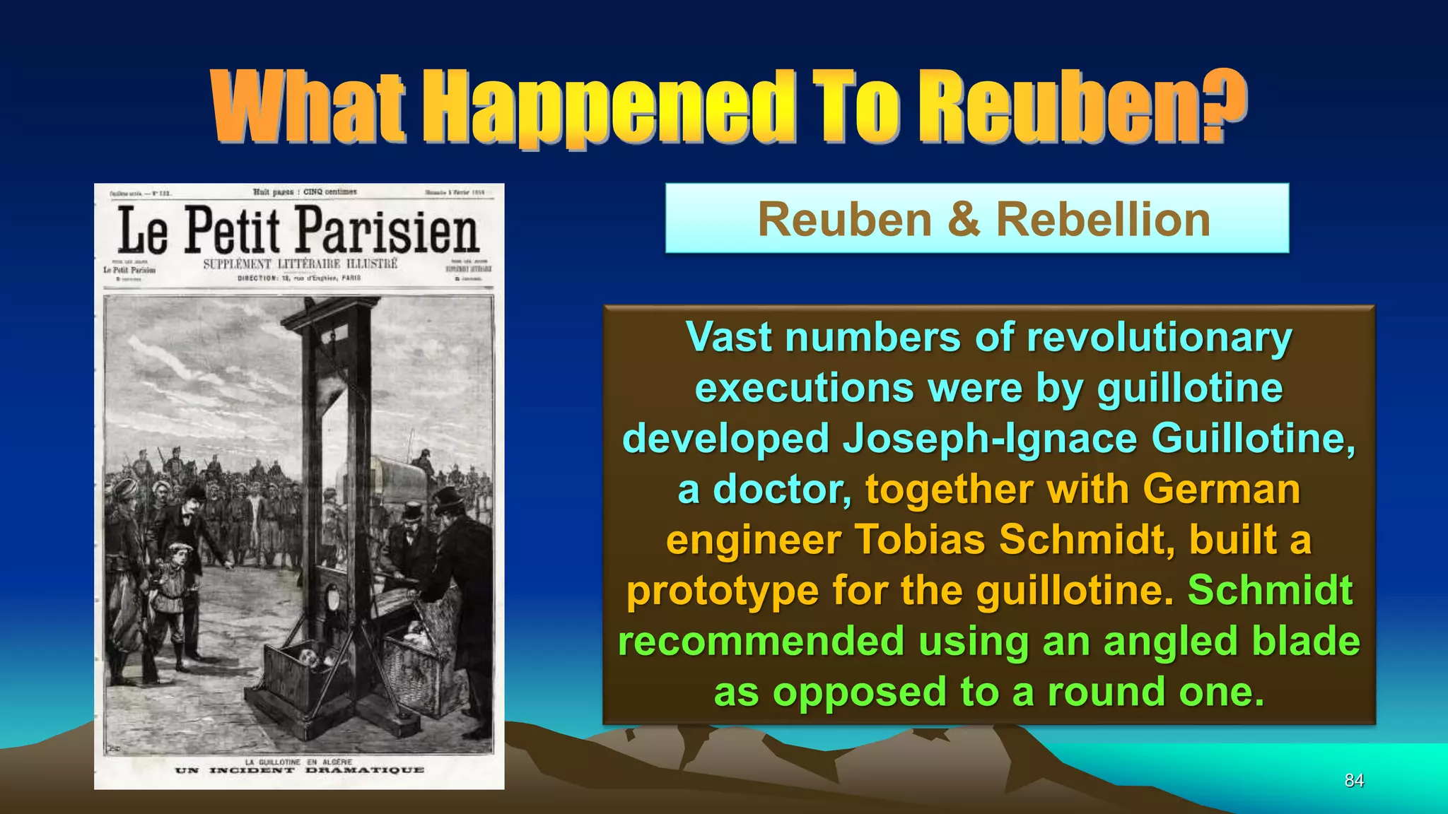 84
Reuben & Rebellion
Vast numbers of revolutionary
executions were by guillotine
developed Joseph-Ignace Guillotine,
a doctor, together with German
engineer Tobias Schmidt, built a
prototype for the guillotine. Schmidt
recommended using an angled blade
as opposed to a round one.
 