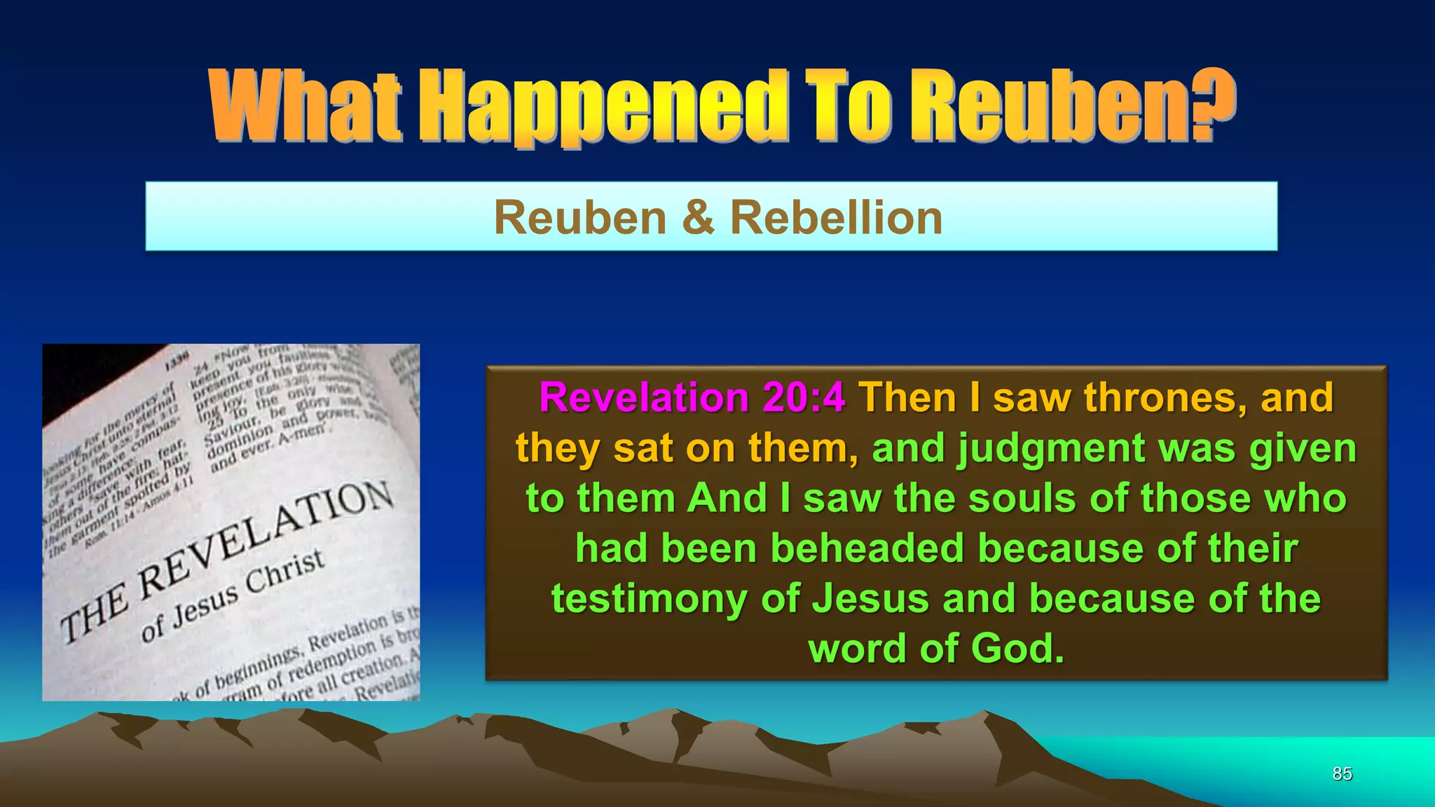 85
Reuben & Rebellion
Revelation 20:4 Then I saw thrones, and
they sat on them, and judgment was given
to them And I saw the souls of those who
had been beheaded because of their
testimony of Jesus and because of the
word of God.
 