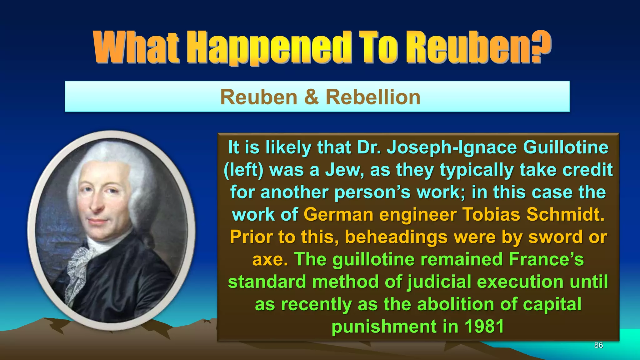 86
Reuben & Rebellion
It is likely that Dr. Joseph-Ignace Guillotine
(left) was a Jew, as they typically take credit
for another person’s work; in this case the
work of German engineer Tobias Schmidt.
Prior to this, beheadings were by sword or
axe. The guillotine remained France’s
standard method of judicial execution until
as recently as the abolition of capital
punishment in 1981
 
