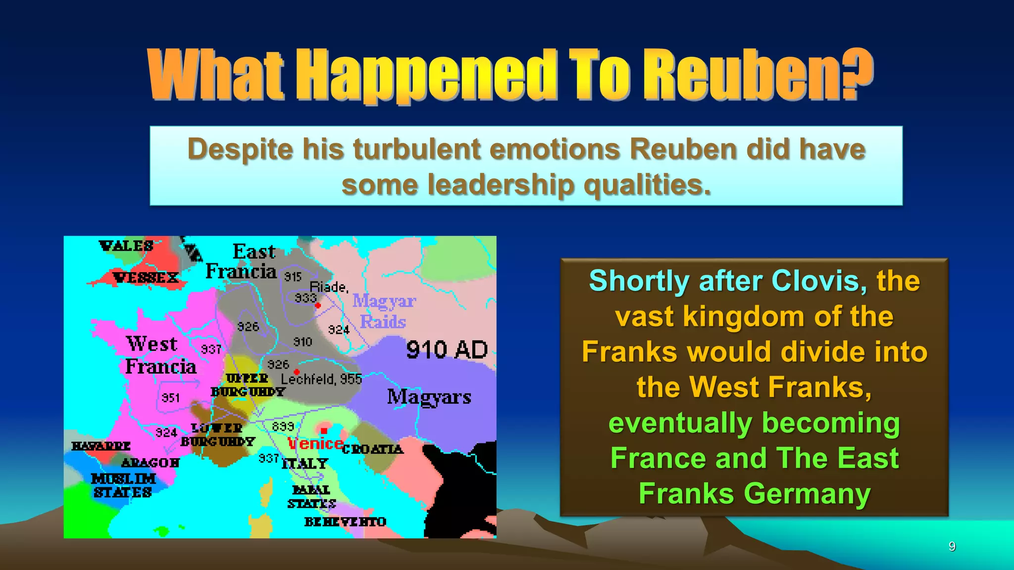 9
Shortly after Clovis, the
vast kingdom of the
Franks would divide into
the West Franks,
eventually becoming
France and The East
Franks Germany
Despite his turbulent emotions Reuben did have
some leadership qualities.
 