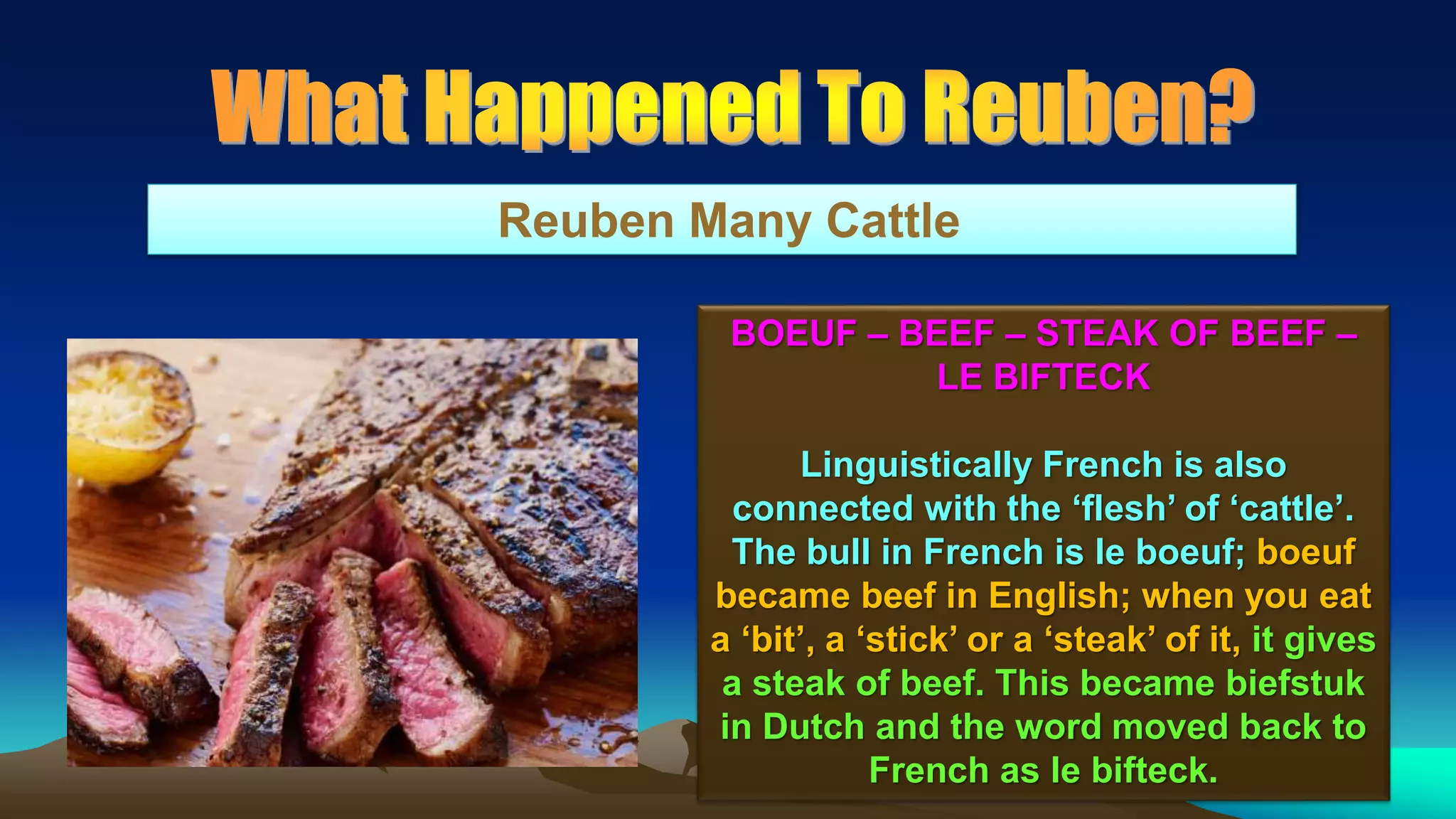 92
Reuben Many Cattle
BOEUF – BEEF – STEAK OF BEEF –
LE BIFTECK
Linguistically French is also
connected with the ‘flesh’ of ‘cattle’.
The bull in French is le boeuf; boeuf
became beef in English; when you eat
a ‘bit’, a ‘stick’ or a ‘steak’ of it, it gives
a steak of beef. This became biefstuk
in Dutch and the word moved back to
French as le bifteck.
 