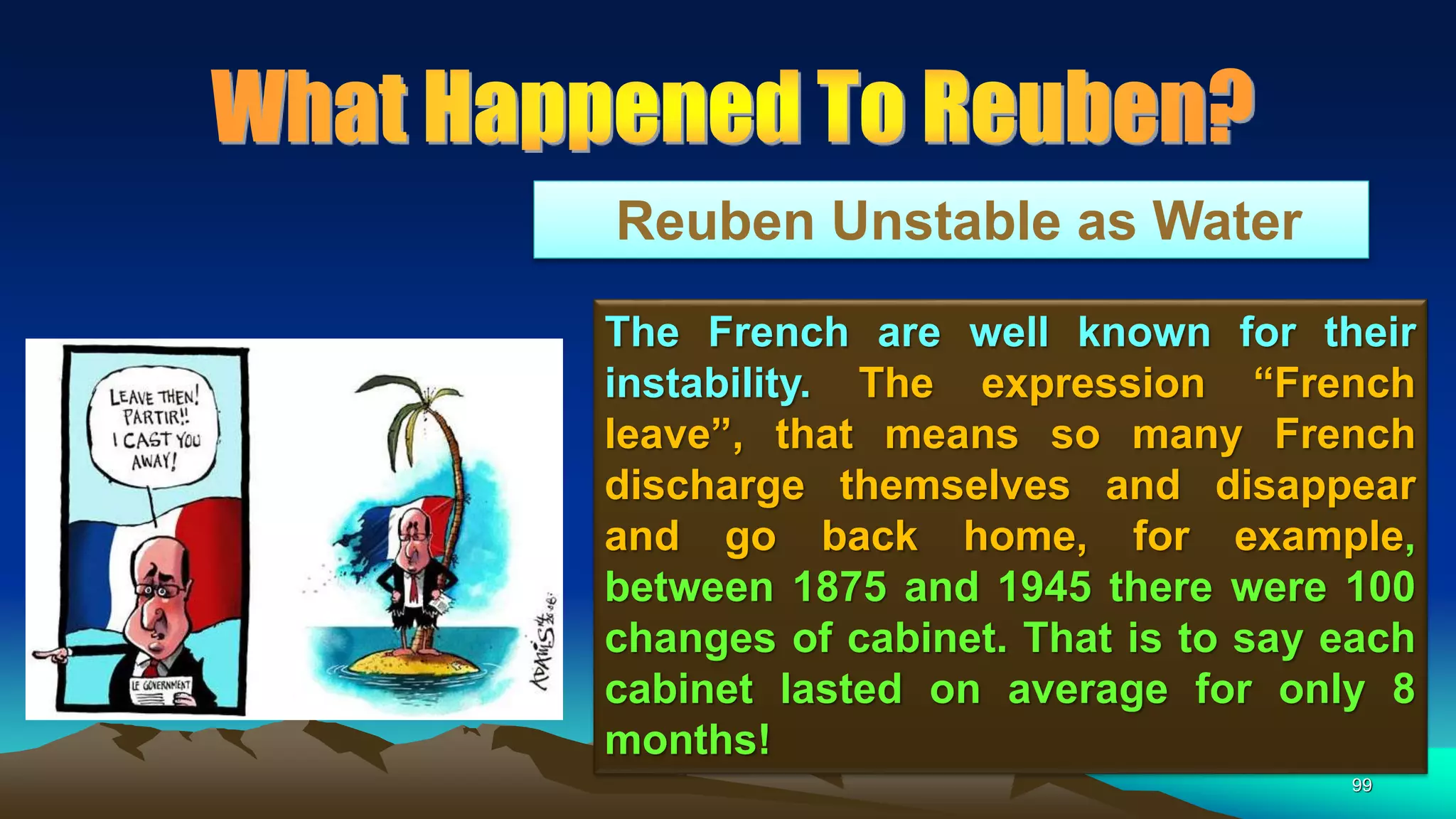 99
Reuben Unstable as Water
The French are well known for their
instability. The expression “French
leave”, that means so many French
discharge themselves and disappear
and go back home, for example,
between 1875 and 1945 there were 100
changes of cabinet. That is to say each
cabinet lasted on average for only 8
months!
 