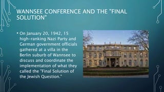 WANNSEE CONFERENCE AND THE "FINAL
SOLUTION"
• On January 20, 1942, 15
high-ranking Nazi Party and
German government officials
gathered at a villa in the
Berlin suburb of Wannsee to
discuss and coordinate the
implementation of what they
called the "Final Solution of
the Jewish Question."
 