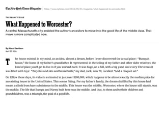 https://www.nytimes.com/2016/05/01/magazine/what-happened-to-worcester.html
T
By Adam Davidson
April 27, 2016
he house existed, in my mind, as an idea, almost a dream, before I ever discovered the actual place: “Bumpa’s
house,” the home of my father’s grandfather. It represented, in the telling of my father and other older relatives, the
kind of place you’d get to live in if you worked hard. It was huge, on a hill, with a big yard, and every Christmas it
was filled with toys: “Bicycles and skis and basketballs,” my dad, Jack, now 79, recalled. “And a croquet set.”
On Zillow these days, its value is estimated at just over $200,000, which happens to be almost exactly the median price for
an existing house in the United States. This seems fitting. For my father’s family, the dreams fulfilled by this house had
meant a climb from bare subsistence to the middle. This house was the middle; Worcester, where the house still stands, was
the middle. The life that Bumpa and Narny built here was the middle. And that, to them and to their children and
grandchildren, was a triumph, the goal of a good life.
THE MONEY ISSUE
A central Massachusetts city enabled the author’s ancestors to move into the good life of the middle class. That
move is more complicated now.
WhatHappenedtoWorcester?
 