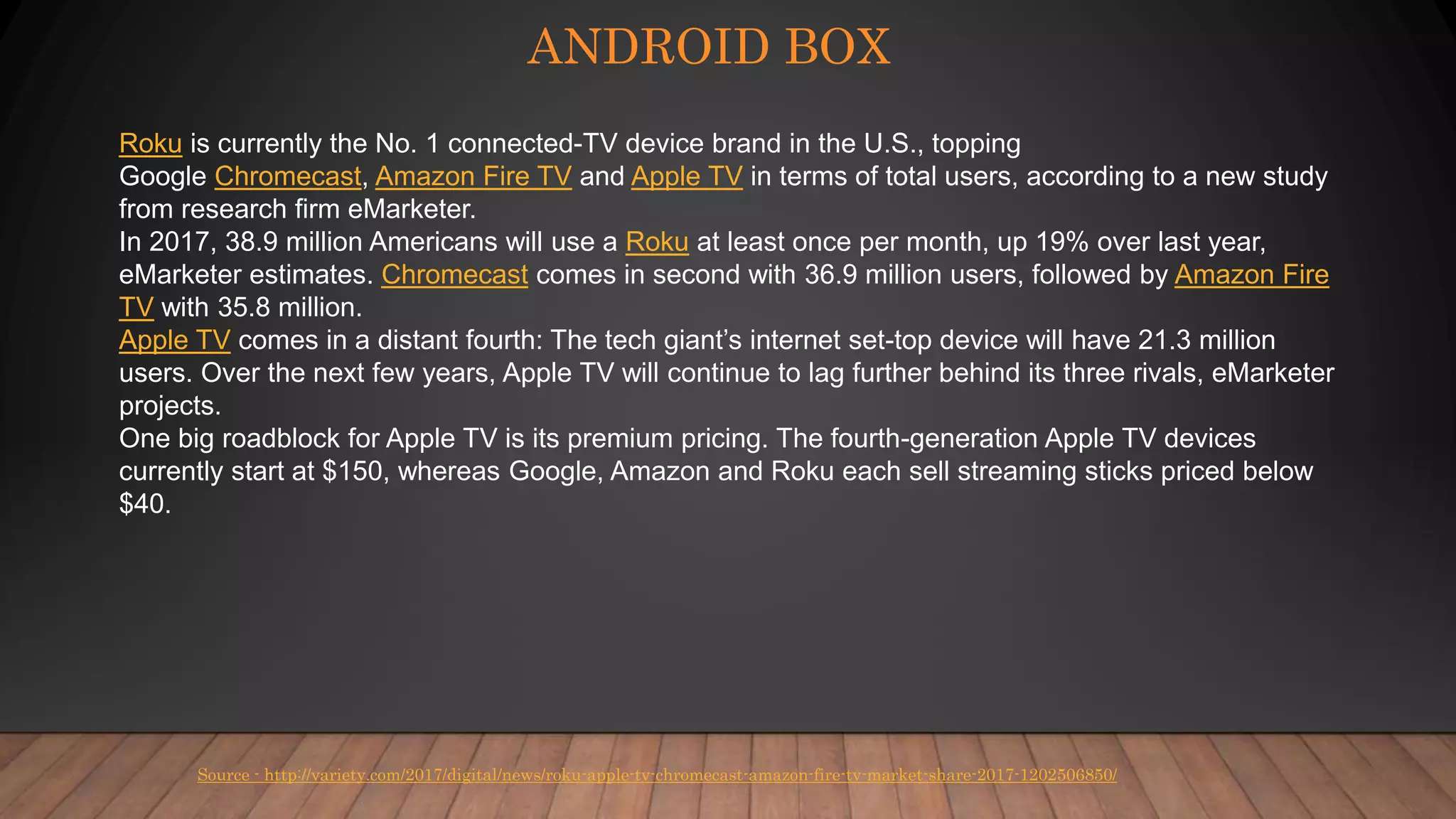 ANDROID BOX
Source - http://variety.com/2017/digital/news/roku-apple-tv-chromecast-amazon-fire-tv-market-share-2017-1202506850/
Roku is currently the No. 1 connected-TV device brand in the U.S., topping
Google Chromecast, Amazon Fire TV and Apple TV in terms of total users, according to a new study
from research firm eMarketer.
In 2017, 38.9 million Americans will use a Roku at least once per month, up 19% over last year,
eMarketer estimates. Chromecast comes in second with 36.9 million users, followed by Amazon Fire
TV with 35.8 million.
Apple TV comes in a distant fourth: The tech giant’s internet set-top device will have 21.3 million
users. Over the next few years, Apple TV will continue to lag further behind its three rivals, eMarketer
projects.
One big roadblock for Apple TV is its premium pricing. The fourth-generation Apple TV devices
currently start at $150, whereas Google, Amazon and Roku each sell streaming sticks priced below
$40.
 