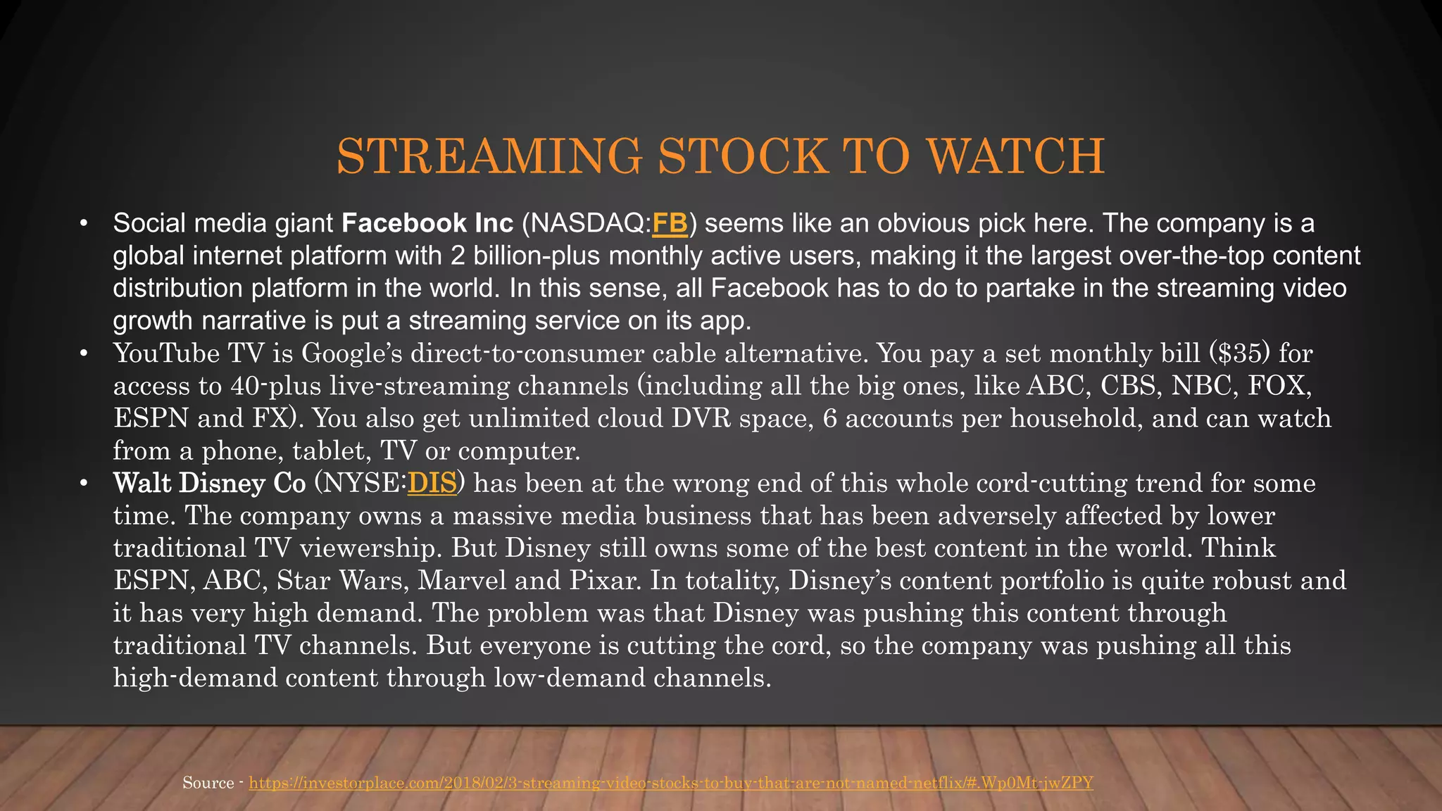 STREAMING STOCK TO WATCH
Source - https://investorplace.com/2018/02/3-streaming-video-stocks-to-buy-that-are-not-named-netflix/#.Wp0Mt-jwZPY
• Social media giant Facebook Inc (NASDAQ:FB) seems like an obvious pick here. The company is a
global internet platform with 2 billion-plus monthly active users, making it the largest over-the-top content
distribution platform in the world. In this sense, all Facebook has to do to partake in the streaming video
growth narrative is put a streaming service on its app.
• YouTube TV is Google’s direct-to-consumer cable alternative. You pay a set monthly bill ($35) for
access to 40-plus live-streaming channels (including all the big ones, like ABC, CBS, NBC, FOX,
ESPN and FX). You also get unlimited cloud DVR space, 6 accounts per household, and can watch
from a phone, tablet, TV or computer.
• Walt Disney Co (NYSE:DIS) has been at the wrong end of this whole cord-cutting trend for some
time. The company owns a massive media business that has been adversely affected by lower
traditional TV viewership. But Disney still owns some of the best content in the world. Think
ESPN, ABC, Star Wars, Marvel and Pixar. In totality, Disney’s content portfolio is quite robust and
it has very high demand. The problem was that Disney was pushing this content through
traditional TV channels. But everyone is cutting the cord, so the company was pushing all this
high-demand content through low-demand channels.
 