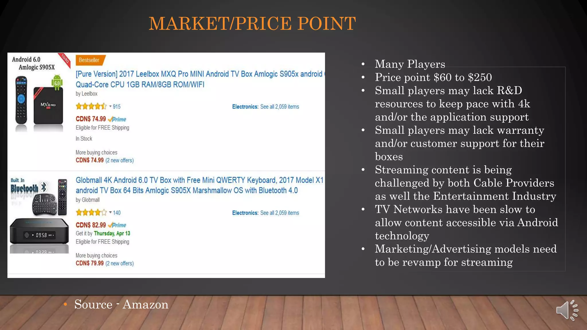 • Source - Amazon
MARKET/PRICE POINT
• Many Players
• Price point $60 to $250
• Small players may lack R&D
resources to keep pace with 4k
and/or the application support
• Small players may lack warranty
and/or customer support for their
boxes
• Streaming content is being
challenged by both Cable Providers
as well the Entertainment Industry
• TV Networks have been slow to
allow content accessible via Android
technology
• Marketing/Advertising models need
to be revamp for streaming
 