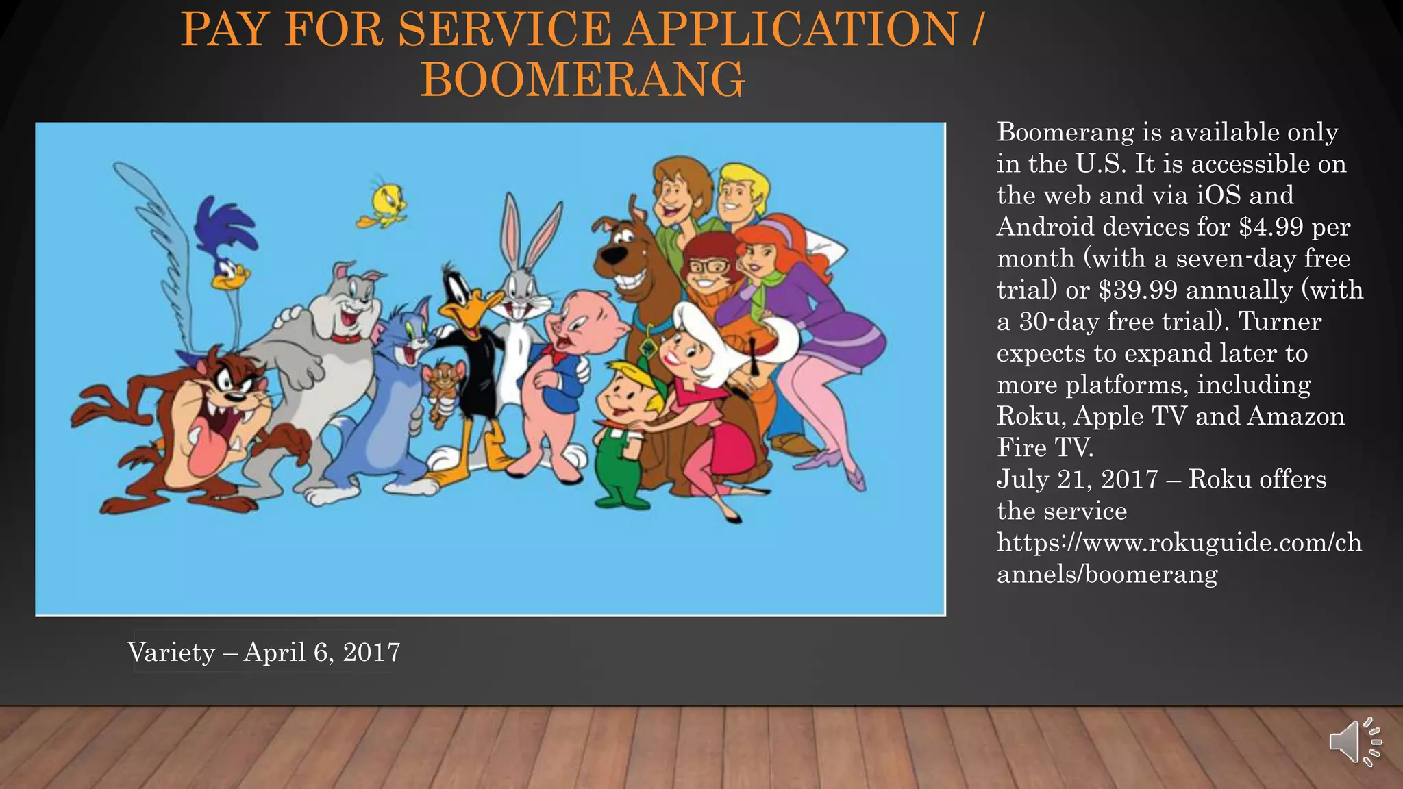 PAY FOR SERVICE APPLICATION /
BOOMERANG
Boomerang is available only
in the U.S. It is accessible on
the web and via iOS and
Android devices for $4.99 per
month (with a seven-day free
trial) or $39.99 annually (with
a 30-day free trial). Turner
expects to expand later to
more platforms, including
Roku, Apple TV and Amazon
Fire TV.
July 21, 2017 – Roku offers
the service
https://www.rokuguide.com/ch
annels/boomerang
Variety – April 6, 2017
 