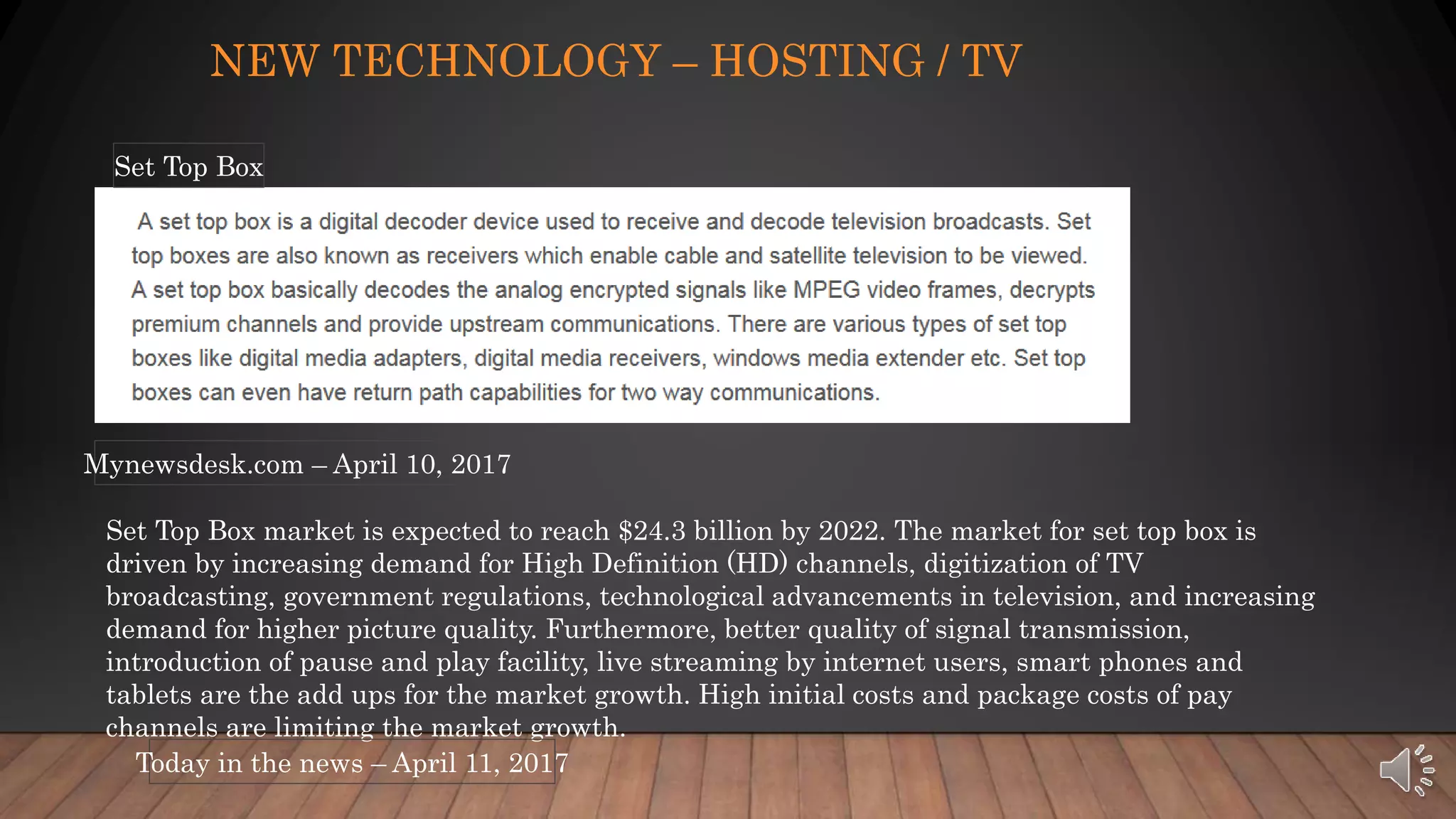 NEW TECHNOLOGY – HOSTING / TV
Mynewsdesk.com – April 10, 2017
Set Top Box
Set Top Box market is expected to reach $24.3 billion by 2022. The market for set top box is
driven by increasing demand for High Definition (HD) channels, digitization of TV
broadcasting, government regulations, technological advancements in television, and increasing
demand for higher picture quality. Furthermore, better quality of signal transmission,
introduction of pause and play facility, live streaming by internet users, smart phones and
tablets are the add ups for the market growth. High initial costs and package costs of pay
channels are limiting the market growth.
Today in the news – April 11, 2017
 