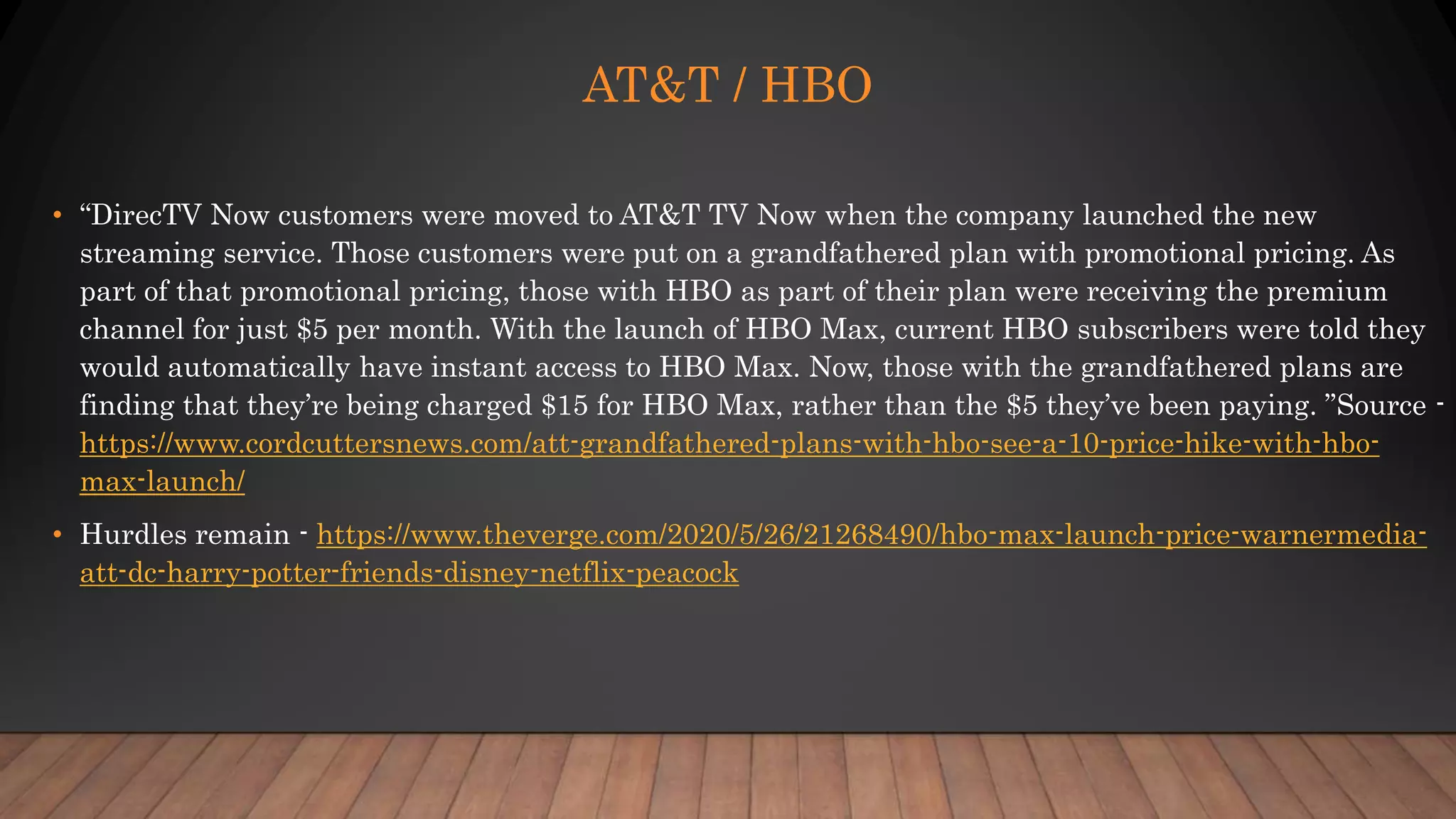 AT&T / HBO
• “DirecTV Now customers were moved to AT&T TV Now when the company launched the new
streaming service. Those customers were put on a grandfathered plan with promotional pricing. As
part of that promotional pricing, those with HBO as part of their plan were receiving the premium
channel for just $5 per month. With the launch of HBO Max, current HBO subscribers were told they
would automatically have instant access to HBO Max. Now, those with the grandfathered plans are
finding that they’re being charged $15 for HBO Max, rather than the $5 they’ve been paying. ”Source -
https://www.cordcuttersnews.com/att-grandfathered-plans-with-hbo-see-a-10-price-hike-with-hbo-
max-launch/
• Hurdles remain - https://www.theverge.com/2020/5/26/21268490/hbo-max-launch-price-warnermedia-
att-dc-harry-potter-friends-disney-netflix-peacock
 