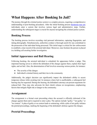 What Happens After Booking In Jail?
The journey through the criminal justice system is a complex process, requiring a comprehensive
understanding of post-booking procedures. After the initial booking process Bondsman near Jail,
individuals enter a system that involves various legal and administrative steps. Further,
understanding the subsequent stages is crucial for anyone navigating the criminal justice system.
Booking Process
The booking process involves recording vital personal information, capturing fingerprints, and
taking photographs. Simultaneously, authorities conduct a thorough search for any contraband in
the possession of the individual being processed. This initial stage is critical for law enforcement
to establish a clear record of the arrested individual. Moreover, once booked, the person is placed
in a holding cell awaiting further investigation.
Initial Appearance and Bail Hearing
Following booking, the arrested individual is scheduled for appearance before a judge. This
important hearing serves to inform the defendant of the charges against them, explain their legal
rights, and set bail. Also, the determination of bail involves assessing various points, for instance:
● The severity of the charges
● Individual's criminal history and their ties to the community
Additionally, the judge's decision can significantly impact the defendant's ability to secure
temporary release while awaiting trial. In instances where bail is unaffordable, a subsequent bail
hearing may be requested. During this hearing, the defendant's attorney can present arguments for
reduced bail. They may also advocate for their client's release on recognizance, emphasizing
factors that mitigate flight risk or danger to the community.
Arraignment
The arraignment is a formal court proceeding where the accused is officially informed of the
charges against them and is required to enter a plea. The options include "guilty," "not guilty," or
"no contest." A plea of guilty or no contest leads to sentencing, while a plea of not guilty initiates
the pretrial proceedings, marking the beginning of the defendant's defense against the charges.
Pretrial Proceedings
 