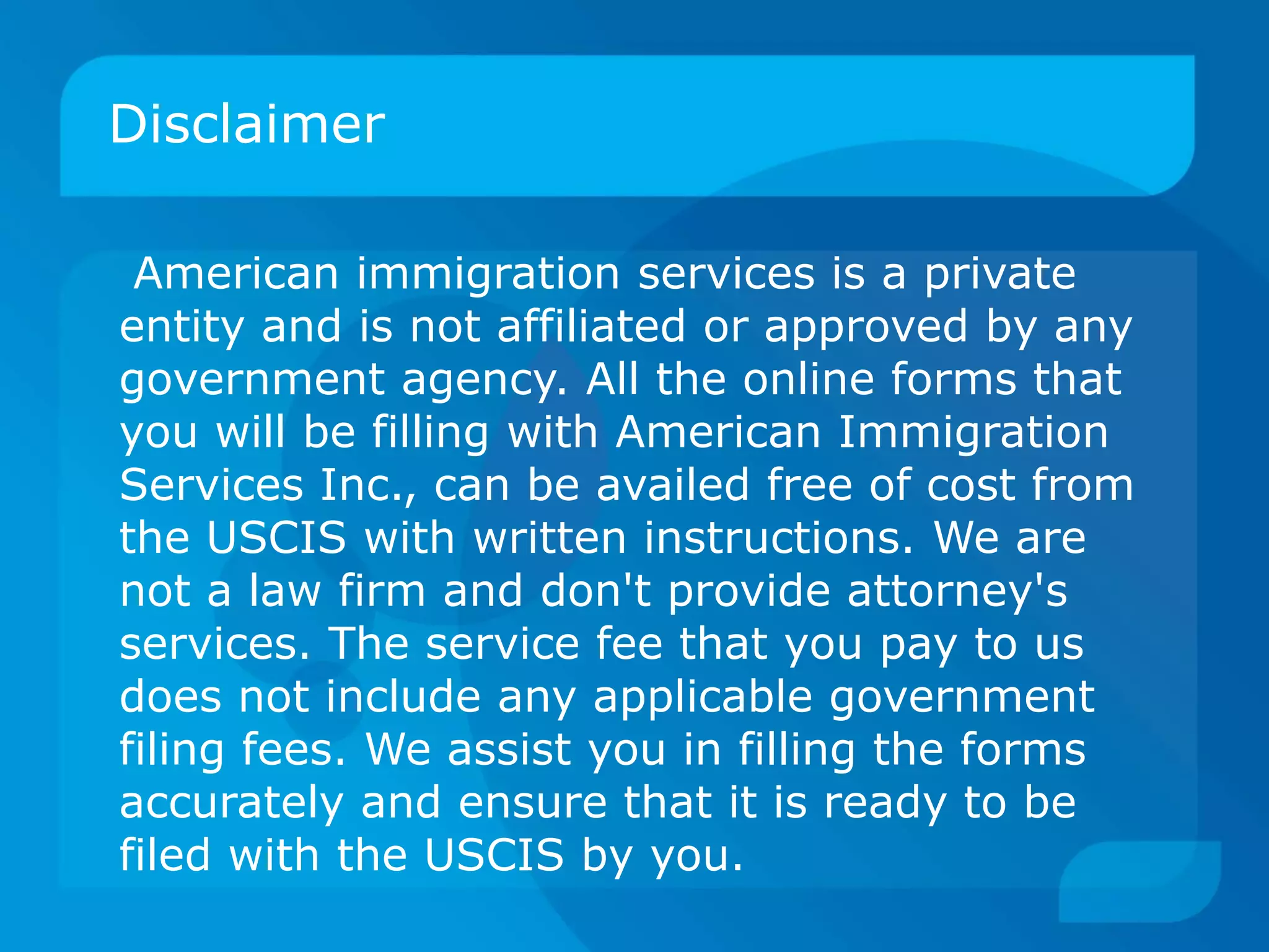 Disclaimer
American immigration services is a private
entity and is not affiliated or approved by any
government agency. All the online forms that
you will be filling with American Immigration
Services Inc., can be availed free of cost from
the USCIS with written instructions. We are
not a law firm and don't provide attorney's
services. The service fee that you pay to us
does not include any applicable government
filing fees. We assist you in filling the forms
accurately and ensure that it is ready to be
filed with the USCIS by you.
 