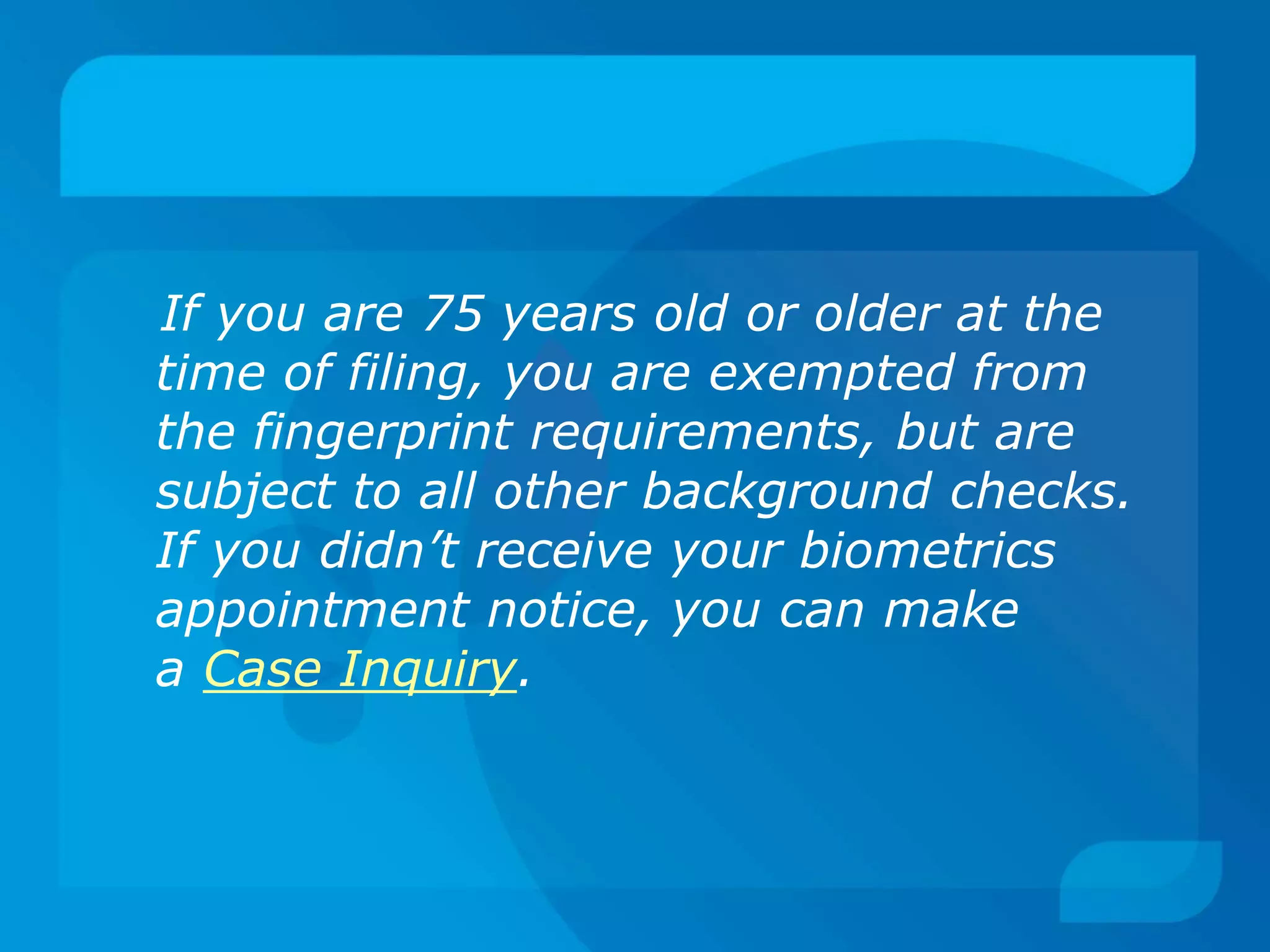 If you are 75 years old or older at the
time of filing, you are exempted from
the fingerprint requirements, but are
subject to all other background checks.
If you didn’t receive your biometrics
appointment notice, you can make
a Case Inquiry.
 