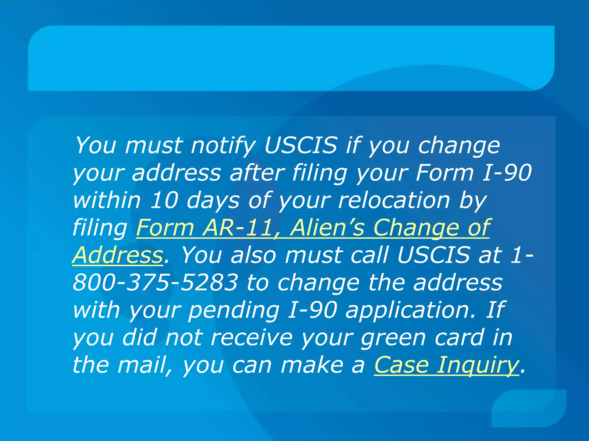 You must notify USCIS if you change
your address after filing your Form I-90
within 10 days of your relocation by
filing Form AR-11, Alien’s Change of
Address. You also must call USCIS at 1-
800-375-5283 to change the address
with your pending I-90 application. If
you did not receive your green card in
the mail, you can make a Case Inquiry.
 