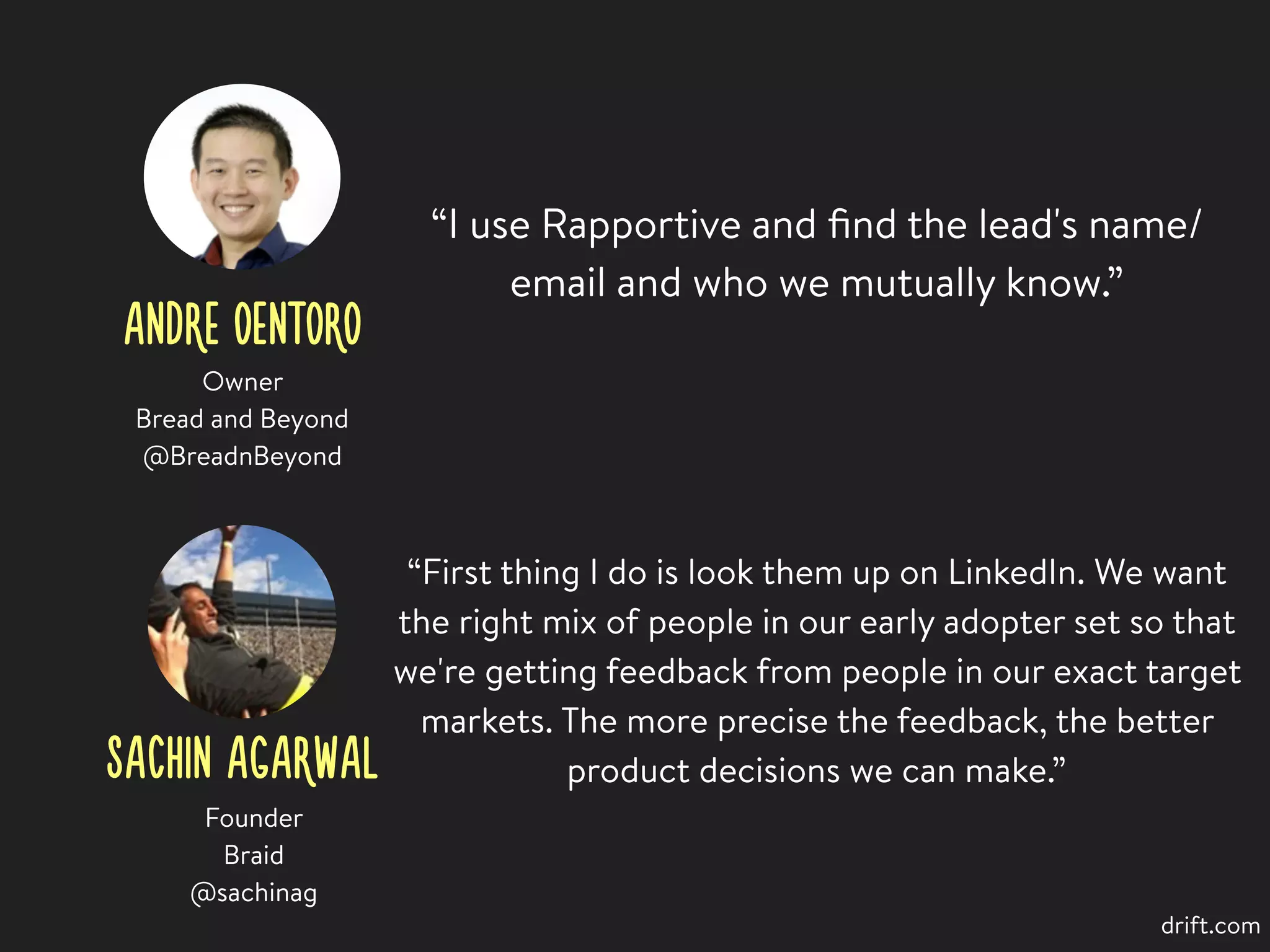 ANDRE OENTORO
“I use Rapportive and ﬁnd the lead's name/
email and who we mutually know.”
Owner
Bread and Beyond
@BreadnBeyond
SACHIN AGARWAL
Founder
Braid
@sachinag
“First thing I do is look them up on LinkedIn. We want
the right mix of people in our early adopter set so that
we're getting feedback from people in our exact target
markets. The more precise the feedback, the better
product decisions we can make.”
drift.com
 