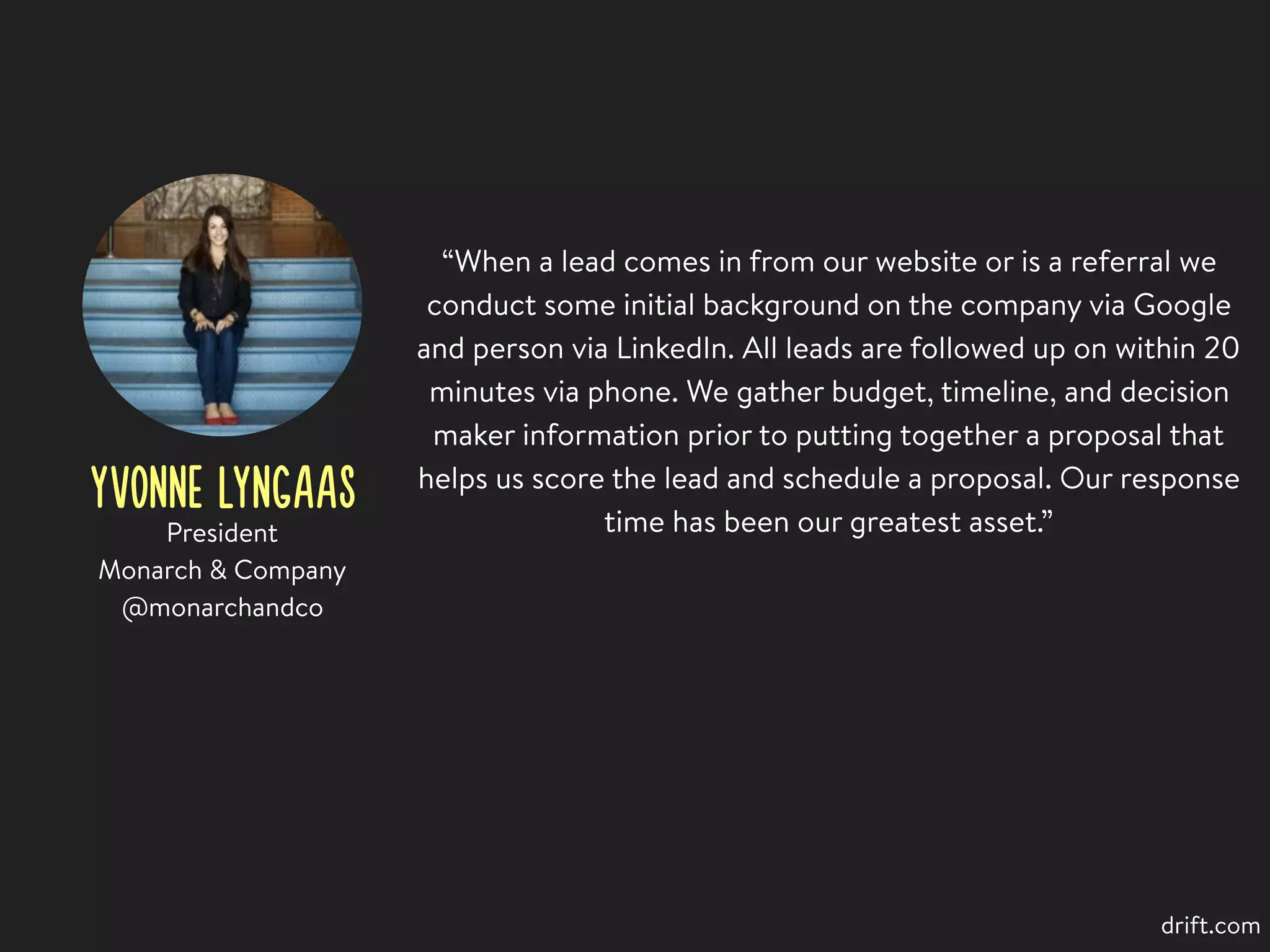 YVONNE LYNGAAS
“When a lead comes in from our website or is a referral we
conduct some initial background on the company via Google
and person via LinkedIn. All leads are followed up on within 20
minutes via phone. We gather budget, timeline, and decision
maker information prior to putting together a proposal that
helps us score the lead and schedule a proposal. Our response
time has been our greatest asset.”President
Monarch & Company
@monarchandco
drift.com
 