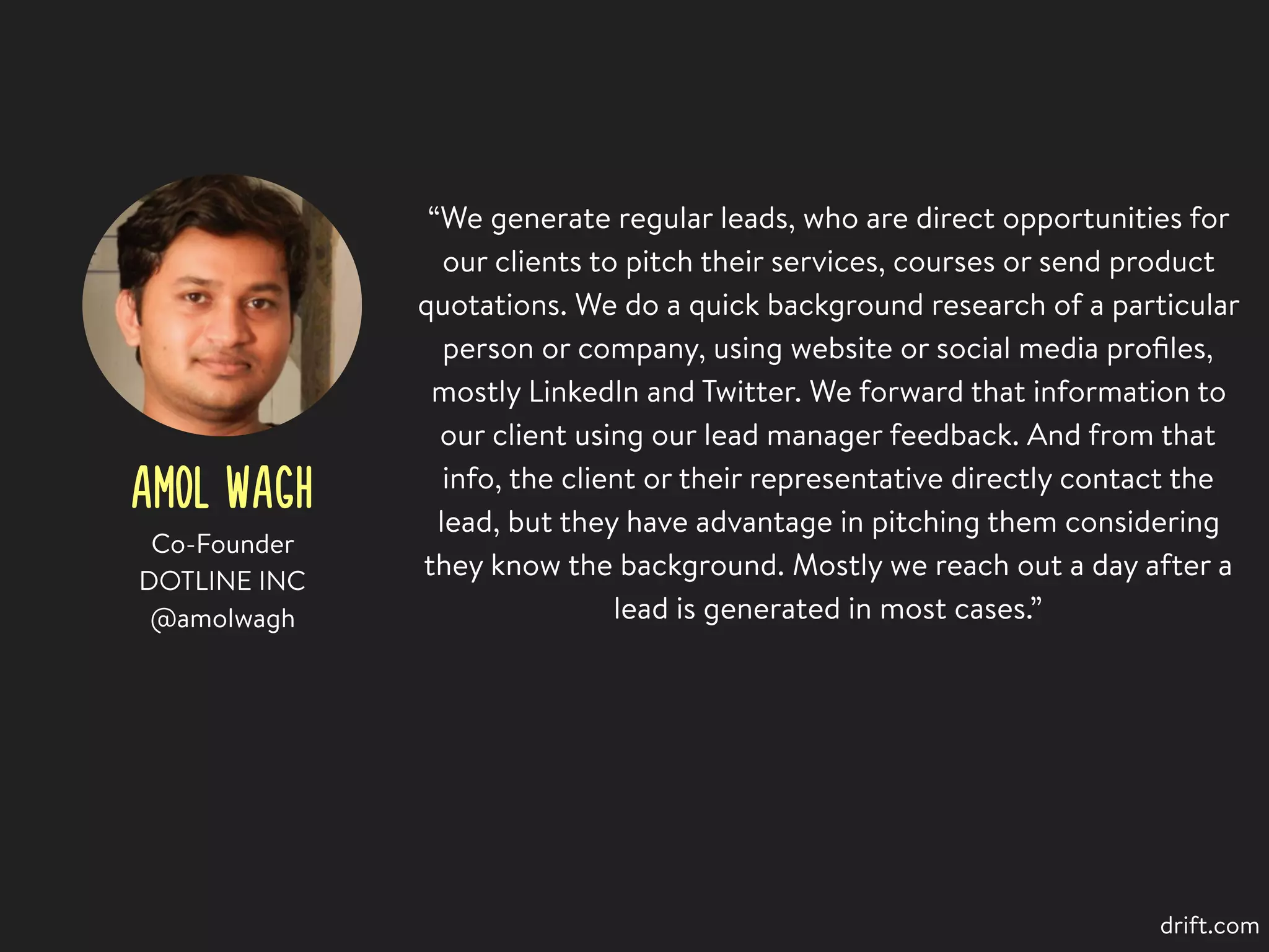 AMOL WAGH
“We generate regular leads, who are direct opportunities for
our clients to pitch their services, courses or send product
quotations. We do a quick background research of a particular
person or company, using website or social media proﬁles,
mostly LinkedIn and Twitter. We forward that information to
our client using our lead manager feedback. And from that
info, the client or their representative directly contact the
lead, but they have advantage in pitching them considering
they know the background. Mostly we reach out a day after a
lead is generated in most cases.”
Co-Founder
DOTLINE INC
@amolwagh
drift.com
 