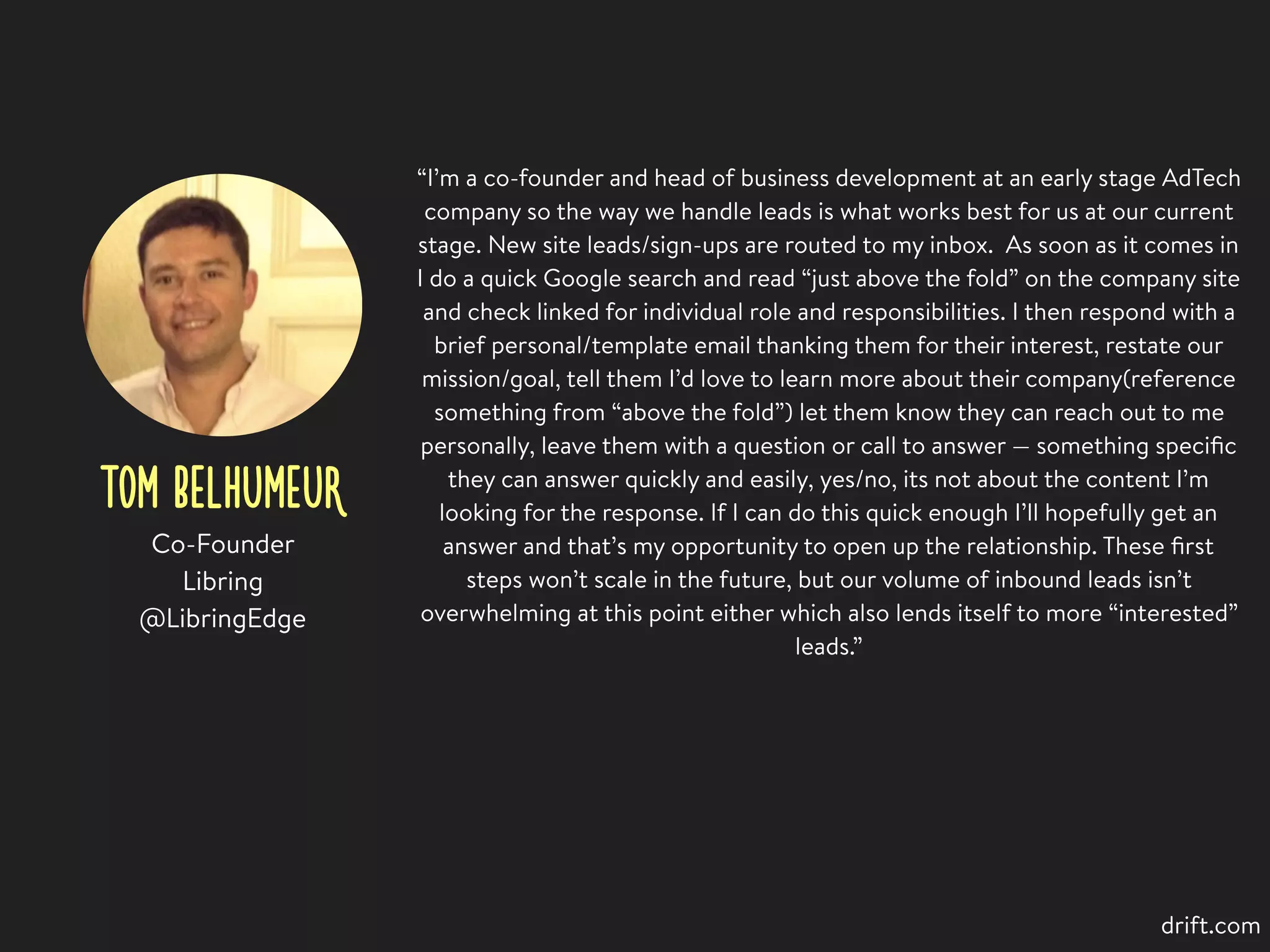 TOM BELHUMEUR
“I’m a co-founder and head of business development at an early stage AdTech
company so the way we handle leads is what works best for us at our current
stage. New site leads/sign-ups are routed to my inbox. As soon as it comes in
I do a quick Google search and read “just above the fold” on the company site
and check linked for individual role and responsibilities. I then respond with a
brief personal/template email thanking them for their interest, restate our
mission/goal, tell them I’d love to learn more about their company(reference
something from “above the fold”) let them know they can reach out to me
personally, leave them with a question or call to answer — something speciﬁc
they can answer quickly and easily, yes/no, its not about the content I’m
looking for the response. If I can do this quick enough I’ll hopefully get an
answer and that’s my opportunity to open up the relationship. These ﬁrst
steps won’t scale in the future, but our volume of inbound leads isn’t
overwhelming at this point either which also lends itself to more “interested”
leads.”
Co-Founder
Libring
@LibringEdge
drift.com
 