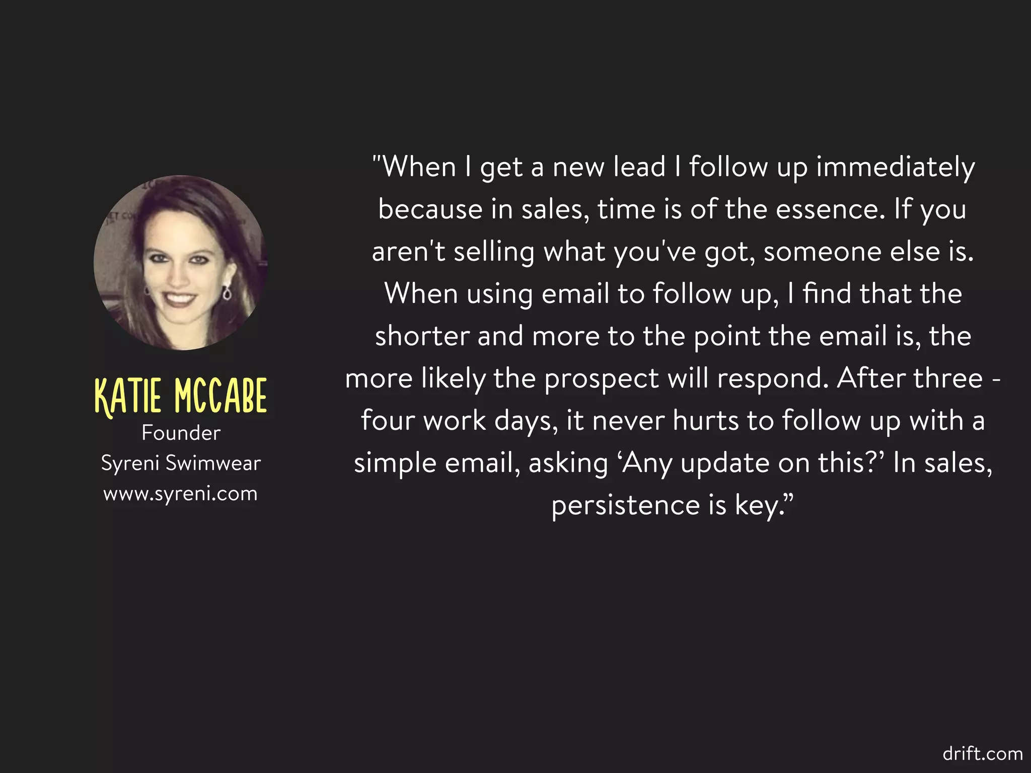 KATIE MCCABE
"When I get a new lead I follow up immediately
because in sales, time is of the essence. If you
aren't selling what you've got, someone else is.
When using email to follow up, I ﬁnd that the
shorter and more to the point the email is, the
more likely the prospect will respond. After three -
four work days, it never hurts to follow up with a
simple email, asking ‘Any update on this?’ In sales,
persistence is key.”
Founder
Syreni Swimwear
www.syreni.com
drift.com
 